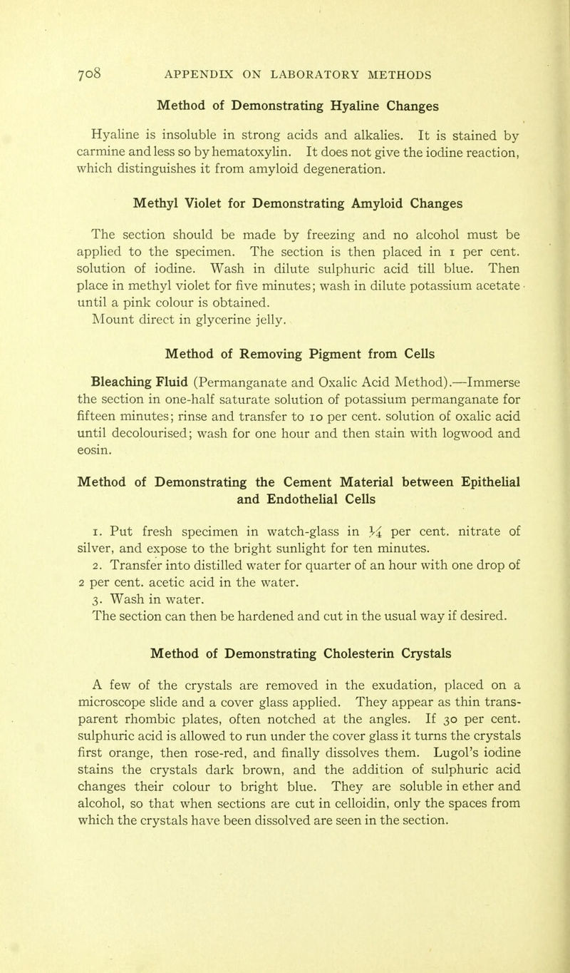 Method of Demonstrating Hyaline Changes Hyaline is insoluble in strong acids and alkalies. It is stained by carmine and less so by hematoxylin. It does not give the iodine reaction, which distinguishes it from amyloid degeneration. Methyl Violet for Demonstrating Amyloid Changes The section should be made by freezing and no alcohol must be applied to the specimen. The section is then placed in i per cent, solution of iodine. Wash in dilute sulphuric acid till blue. Then place in methyl violet for five minutes; wash in dilute potassium acetate • until a pink colour is obtained. Mount direct in glycerine jelly. Method of Removing Pigment from Cells Bleaching Fluid (Permanganate and Oxalic Acid Method).—Immerse the section in one-half saturate solution of potassium permanganate for fifteen minutes; rinse and transfer to lo per cent, solution of oxahc acid until decolourised; wash for one hour and then stain with logwood and eosin. Method of Demonstrating the Cement Material between Epithelial and Endothelial Cells 1. Put fresh specimen in watch-glass in li per cent, nitrate of silver, and expose to the bright sunlight for ten minutes. 2. Transfer into distilled water for quarter of an hour with one drop of 2 per cent, acetic acid in the water. 3. Wash in water. The section can then be hardened and cut in the usual way if desired. Method of Demonstrating Cholesterin Crystals A few of the crystals are removed in the exudation, placed on a microscope sHde and a cover glass applied. They appear as thin trans- parent rhombic plates, often notched at the angles. If 30 per cent, sulphuric acid is allowed to run under the cover glass it turns the crystals first orange, then rose-red, and finally dissolves them. Lugol's iodine stains the crystals dark brown, and the addition of sulphuric acid changes their colour to bright blue. They are soluble in ether and alcohol, so that when sections are cut in celloidin, only the spaces from which the crystals have been dissolved are seen in the section.