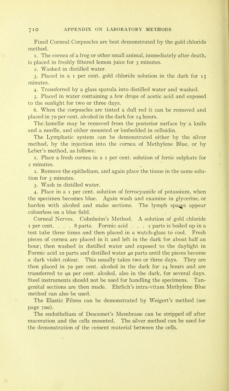 7IO Fixed Corneal Corpuscles are best demonstrated by the gold chloride method. 1. The cornea of a frog or other small animal, immediately after death, is placed in freshly filtered lemon juice for 5 minutes. 2. Washed in distilled water. 3. Placed in a I per cent, gold chloride solution in the dark for 15 minutes. 4. Transferred by a glass spatula into distilled water and washed. 5. Placed in water containing a few drops of acetic acid and exposed to the sunhght for two or three days. 6. When the corpuscles are tinted a dull red it can be removed and placed in 70 per cent, alcohol in the dark for 24 hours. The lamellae may be removed from the posterior surface by a knife and a needle, and either mounted or embedded in celloidin. The Lymphatic system can be demonstrated either by the silver method, by the injection into the cornea of Methylene Blue, or by Leber's method, as follows: 1. Place a fresh cornea in a i per cent, solution of ferric sulphate for 2 minutes. 2. Remove the epithelium, and again place the tissue in the same solu- tion for 5 minutes. 3. Wash in distilled water. 4. Place in a I per cent, solution of ferrocyanide of potassium, when the specimen becomes blue. Again wash and examine in glycerine, or harden with alcohol and make sections. The lymph spa^^es appear colourless on a blue field. Corneal Nerves. Cohnheim's Method. A solution of gold chloride I per cent. ... 8 parts. Formic acid ... 2 parts is boiled up in a test tube three times and then placed in a watch-glass to cool. Fresh pieces of cornea are placed in it and left in the dark for about half an hour; then washed in distilled water and exposed to the daylight in Formic acid 10 parts and distilled water 40 parts until the pieces become a dark violet colour. This usually takes two or three days. They are then placed in 70 per cent, alcohol in the dark for 24 hours and are transferred to 90 per cent, alcohol, also in the dark, for several days. Steel instruments should not be used for handling the specimens. Tan- genital sections are then made. Ehrlich's intra-vitam Methylene Blue method can also be used. The Elastic Fibres can be demonstrated by Weigert's method (see page 700). The endothelium of Descemet's Membrane can be stripped off after maceration and the cells mounted. The silver method can be used for the demonstration of the cement material between the cells.