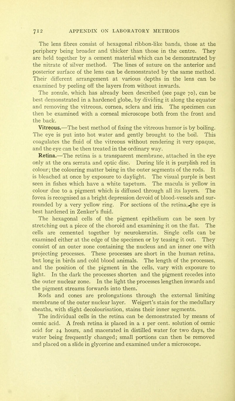 The lens fibres consist of hexagonal ribbon-like bands, those at the periphery being broader and thicker than those in the centre. They are held together by a cement material which can be demonstrated by the nitrate of silver method. The lines of suture on the anterior and posterior surface of the lens can be demonstrated by the same method. Their different arrangement at various depths in the lens can be examined by peeling off the layers from without inwards. The zonule, which has already been described (see page 70), can be best demonstrated in a hardened globe, by dividing it along the equator and removing the vitreous, cornea, sclera and iris. The specimen can then be examined with a corneal microscope both from the front and the back. Vitreous.—The best method of fixing the vitreous humor is by boiling. The eye is put into hot water and gently brought to the boil. This coagulates the fluid of the vitreous without rendering it very opaque, and the eye can be then treated in the ordinary way. Retina.—The retina is a transparent membrane, attached in the eye only at the ora serrata and optic disc. During life it is purplish red in colour; the colouring matter being in the outer segments of the rods. It is bleached at once by exposure to daylight. The visual purple is best seen in fishes which have a white tapetum. The macula is yellow in colour due to a pigment which is diffused through all its layers. The fovea is recognised as a bright depression devoid of blood-vessels and sur- rounded by a very yellow ring. For sections of the retina;>the eye is best hardened in Zenker's fluid. The hexagonal cells of the pigment epithelium can be seen by stretching out a piece of the choroid and examining it on the flat. The cells are cemented together by neurokeratin. Single cells can be examined either at the edge of the specimen or by teasing it out. They consist of an outer zone containing the nucleus and an inner one with projecting processes. These processes are short in the human retina, but long in birds and cold blood animals. The length of the processes, and the position of the pigment in the cells, vary with exposure to light. In the dark the processes shorten and the pigment recedes into the outer nuclear zone. In the light the processes lengthen inwards and the pigment streams forwards into them. Rods and cones are prolongations through the external limiting membrane of the outer nuclear layer. Weigert's stain for the medullary sheaths, with slight decolourisation, stains their inner segments. The individual cells in the retina can be demonstrated by means of osmic acid. A fresh retina is placed in a i per cent, solution of osmic acid for 24 hours, and macerated in distilled water for two days, the water being frequently changed; small portions can then be removed and placed on a slide in glycerine and examined under a microscope.