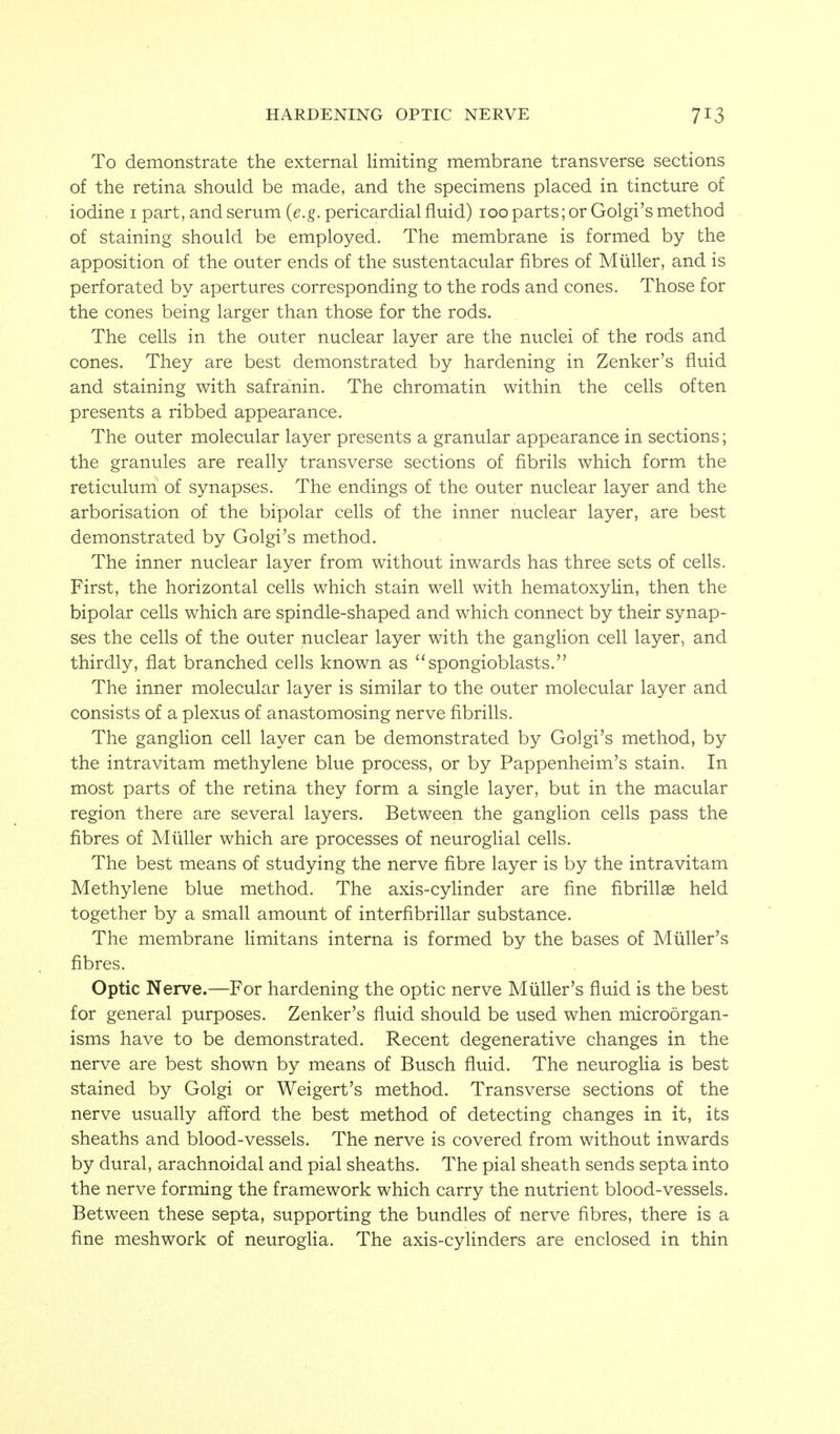HARDENING OPTIC NERVE To demonstrate the external limiting membrane transverse sections of the retina should be made, and the specimens placed in tincture of iodine i part, and serum {e.g. pericardial fluid) 100 parts; or Golgi's method of staining should be employed. The membrane is formed by the apposition of the outer ends of the sustentacular fibres of Mtiller, and is perforated by apertures corresponding to the rods and cones. Those for the cones being larger than those for the rods. The cells in the outer nuclear layer are the nuclei of the rods and cones. They are best demonstrated by hardening in Zenker's fluid and staining with safranin. The chromatin within the cells often presents a ribbed appearance. The outer molecular layer presents a granular appearance in sections; the granules are really transverse sections of fibrils which form the reticulum of synapses. The endings of the outer nuclear layer and the arborisation of the bipolar cells of the inner nuclear layer, are best demonstrated by Golgi's method. The inner nuclear layer from without inwards has three sets of cells. First, the horizontal cells which stain well with hematoxylin, then the bipolar cells which are spindle-shaped and which connect by their synap- ses the cells of the outer nuclear layer with the ganglion cell layer, and thirdly, flat branched cells known as spongioblasts. The inner molecular layer is similar to the outer molecular layer and consists of a plexus of anastomosing nerve fibrills. The ganglion cell layer can be demonstrated by Golgi's method, by the intravitam methylene blue process, or by Pappenheim's stain. In most parts of the retina they form a single layer, but in the macular region there are several layers. Between the ganglion cells pass the fibres of Miiller which are processes of neuroglial cells. The best means of studying the nerve fibre layer is by the intravitam Methylene blue method. The axis-cyhnder are fine fibrillse held together by a small amount of interfibrillar substance. The membrane limitans interna is formed by the bases of Miiller's fibres. Optic Nerve.—For hardening the optic nerve Miiller's fluid is the best for general purposes. Zenker's fluid should be used when microorgan- isms have to be demonstrated. Recent degenerative changes in the nerve are best shown by means of Busch fluid. The neurogha is best stained by Golgi or Weigert's method. Transverse sections of the nerve usually afford the best method of detecting changes in it, its sheaths and blood-vessels. The nerve is covered from without inwards by dural, arachnoidal and pial sheaths. The pial sheath sends septa into the nerve forming the framework which carry the nutrient blood-vessels. Between these septa, supporting the bundles of nerve fibres, there is a fine meshwork of neuroglia. The axis-cyHnders are enclosed in thin