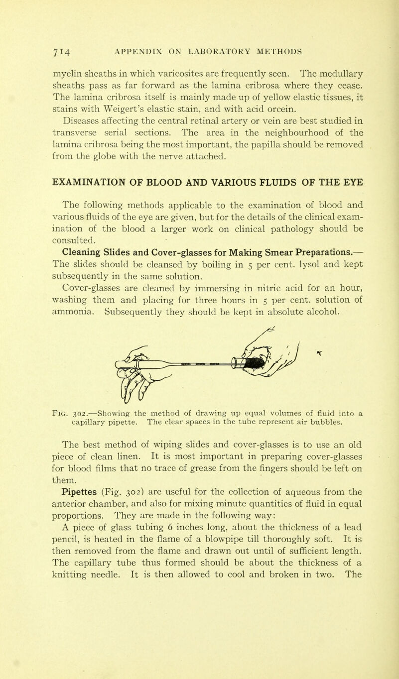 myelin sheaths in which varicosites are frequently seen. The medullary sheaths pass as far forward as the lamina cribrosa where they cease. The lamina cribrosa itself is mainly made up of yellow elastic tissues, it stains with Weigert's elastic stain, and with acid orcein. Diseases affecting the central retinal artery or vein are best studied in transverse serial sections. The area in the neighbourhood of the lamina cribrosa being the most important, the papilla should be removed from the globe with the nerve attached. EXAMINATION OF BLOOD AND VARIOUS FLUIDS OF THE EYE The following methods applicable to the examination of blood and various fluids of the eye are given, but for the details of the clinical exam- ination of the blood a larger work on cHnical pathology should be consulted. Cleaning Slides and Cover-glasses for Making Smear Preparations.— The slides should be cleansed by boiling in 5 per cent, lysol and kept subsequently in the same solution. Cover-glasses are cleaned by immersing in nitric acid for an hour, washing them and placing for three hours in 5 per cent, solution of ammonia. Subsequently they should be kept in absolute alcohol. Fig. 302.—Showing the method of drawing up equal volumes of fluid into a capillary pipette. The clear spaces in the tube represent air bubbles. The best method of wiping slides and cover-glasses is to use an old piece of clean linen. It is most important in preparing cover-glasses for blood films that no trace of grease from the fingers should be left on them. Pipettes (Fig. 302) are useful for the collection of aqueous from the anterior chamber, and also for mixing minute quantities of fluid in equal proportions. They are made in the following way: A piece of glass tubing 6 inches long, about the thickness of a lead pencil, is heated in the flame of a blowpipe till thoroughly soft. It is then removed from the flame and drawn out until of sufficient length. The capillary tube thus formed should be about the thickness of a knitting needle. It is then allowed to cool and broken in two. The