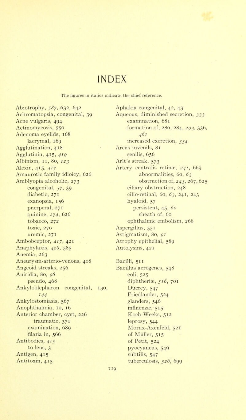 INDEX The figures in italics indicate the chief reference. Abiotrophy, 587, 632, 642 Achromatopsia, congenital, 39 Acne vulgaris, 494 Actinomycosis, 550 Adenoma eyelids, 168 lacrymal, 169 Agglutination, 418 Agglutinin, 415, 419 Albinism, 11, 80, 123 Alexin, 415, 417 Amaurotic family idioicy, 626 Amblyopia alcoholic, 273 congenital, 37, 39 diabetic, 271 exanopsia, 156 puerperal, 271 quinine, 274, 626 tobacco, 272 toxic, 270 uremic, 271 Ambobceptor, 417, 421 Anaphylaxis, 428, 585 Anemia, 263 Aneurysm-arterio-venous, 408 Angeoid streaks, 256 Aniridia, 80, 96 pseudo, 468 Ankyloblepharon congenital, 130, 144 Ankylostomiasis, 567 Anophthalmia, 10, 16 Anterior chamber, cyst, 226 traumatic, 371 examination, 689 filaria in, 566 Antibodies, 415 to lens, 3 Antigen, 415 Antitoxin, 415 Aphakia congenital, 42, 43 Aqueous, diminished secretion, jjj examination, 681 formation of, 280, 284, 293, 336, 461 increased excretion, 334 Arcus juvenils, 81 senilis, 656 Arlt's streak, 573 Artery centralis retinae, 241, 669 abnormalities, 60, 63 obstruction of, 243, 267,625 ciliary obstruction, 248 cilio-retinal, 60, 63, 241, 243 hyaloid, 57 persistent, 45, 60 sheath of, 60 ophthalmic embolism, 268 Aspergillus, 551 Astigmatism, 80, 91 Atrophy epithelial, 589 Autolysins, 421 Bacilli, 511 Bacillus aerogenes, 548 coH, 525 diphtherias, 516, 701 Ducrey, 547 Friedlander, 524 glanders, 546 influenzae, 515 Koch-Weeks, 512 leprosy, 544 Morax-Axenfeld, 521 of Miiller, 515 of Petit, 524 pyocyaneus, 54Q subtilis, 547 tuberculosis, 526, 699