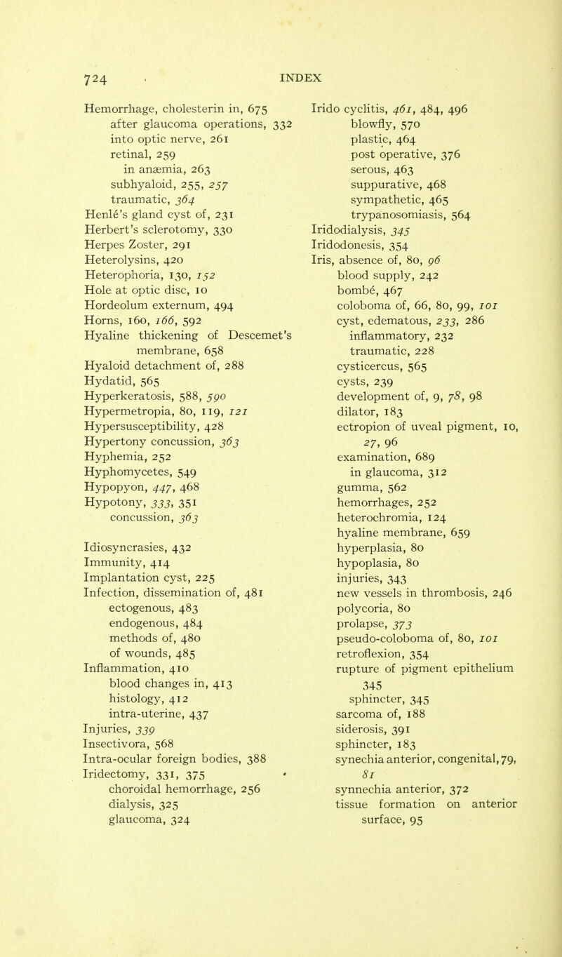 Hemorrhage, cholesterin in, 675 after glaucoma operations, 332 into optic nerve, 261 retinal, 259 in anaemia, 263 subhyaloid, 255, 257 traumatic, J64 Henle's gland cyst of, 231 Herbert's sclerotomy, 330 Herpes Zoster, 291 Heterolysins, 420 Heterophoria, 130, 152 Hole at optic disc, 10 Hordeolum externum, 494 Horns, 160, 166, 592 Hyaline thickening of Descemet's membrane, 658 Hyaloid detachment of, 288 Hydatid, 565 Hyperkeratosis, 588, 5po Hypermetropia, 80, 119, 121 Hypersusceptibility, 428 Hypertony concussion, j6j Hyphemia, 252 Hyphomycetes, 549 Hypopyon, 44^, 468 Hypotony, 333, 351 concussion, 363 Idiosyncrasies, 432 Immunity, 414 Implantation cyst, 225 Infection, dissemination of, 481 ectogenous, 483 endogenous, 484 methods of, 480 of wounds, 485 Inflammation, 410 blood changes in, 413 histology, 412 intra-uterine, 437 Injuries, 33Q Insectivora, 568 Intra-ocular foreign bodies, 388 Iridectomy, 331, 375 choroidal hemorrhage, 256 dialysis, 325 glaucoma, 324 Irido cyclitis, 461, 484, 496 blowfly, 570 plastic, 464 post operative, 376 serous, 463 suppurative, 468 sympathetic, 465 trypanosomiasis, 564 Iridodialysis, 34s Iridodonesis, 354 Iris, absence of, 80, g6 blood supply, 242 bombe, 467 coloboma of, 66, 80, 99, loi cyst, edematous, 233, 286 inflammatory, 232 traumatic, 228 cysticercus, 565 cysts, 239 development of, 9, y8, 98 dilator, 183 ectropion of uveal pigment, 10, 27, 96 examination, 689 in glaucoma, 312 gumma, 562 hemorrhages, 252 heterochromia, 124 hyaline membrane, 659 hyperplasia, 80 hypoplasia, 80 injuries, 343 new vessels in thrombosis, 246 polycoria, 80 prolapse, j/j pseudo-coloboma of, 80, loi retroflexion, 354 rupture of pigment epithelium 345 sphincter, 345 sarcoma of, 188 siderosis, 391 sphincter, 183 synechia anterior, congenital, 79, 81 synnechia anterior, 372 tissue formation on anterior surface, 95