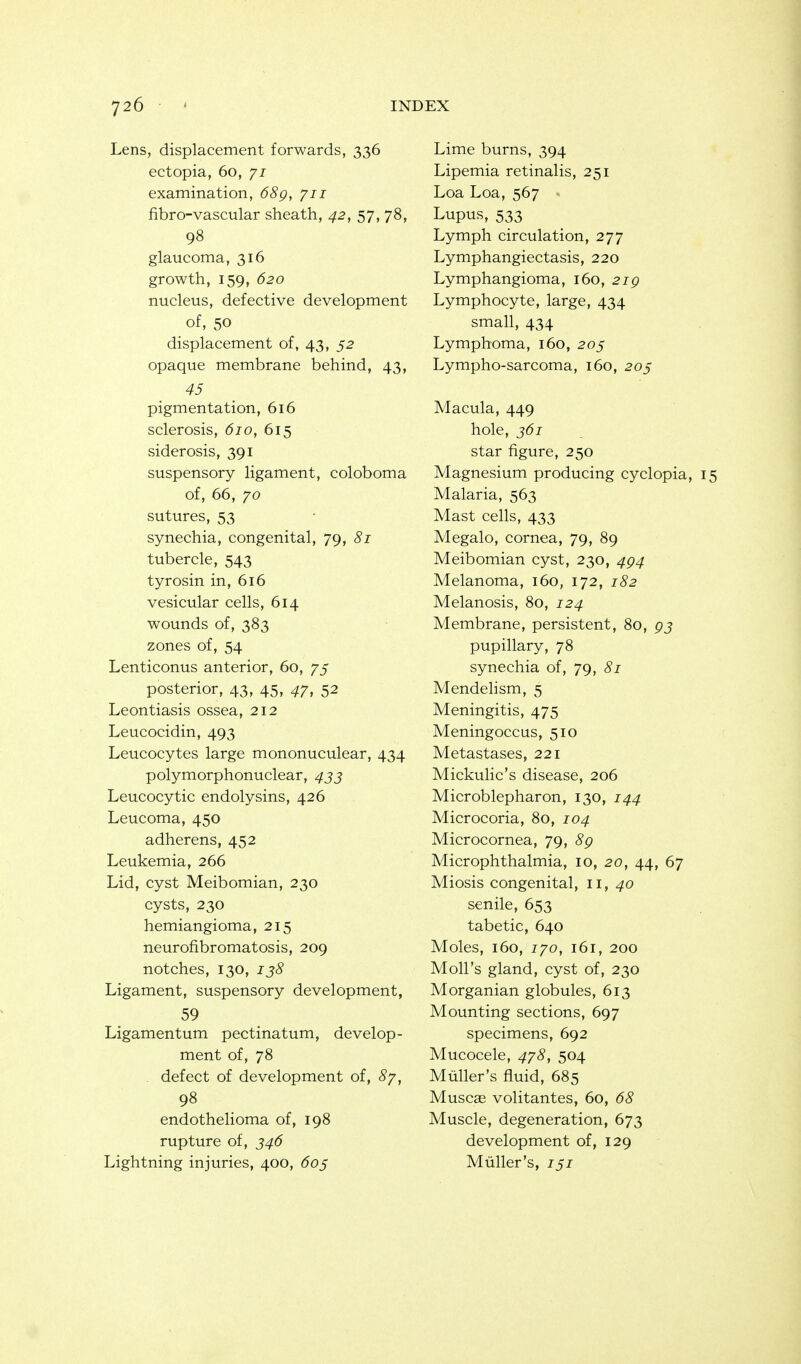 Lens, displacement forwards, 336 ectopia, 60, yi examination, 68g, 711 fibro-vascular sheath, 42, 57, 78, 98 glaucoma, 316 growth, 159, 620 nucleus, defective development of, 50 displacement of, 43, 52 opaque membrane behind, 43, 45 pigmentation, 616 sclerosis, 610, 615 siderosis, 391 suspensory ligament, coloboma of, 66, 70 sutures, 53 synechia, congenital, 79, 81 tubercle, 543 tyrosin in, 616 vesicular cells, 614 wounds of, 383 zones of, 54 Lenticonus anterior, 60, 75 posterior, 43, 45, 47, 52 Leontiasis ossea, 212 Leucocidin, 493 Leucocytes large mononuculear, 434 polymorphonuclear, ^jj Leucocytic endolysins, 426 Leucoma, 450 adherens, 452 Leukemia, 266 Lid, cyst Meibomian, 230 cysts, 230 hemiangioma, 215 neurofibromatosis, 209 notches, 130, 138 Ligament, suspensory development, 59 Ligamentum pectinatum, develop- ment of, 78 . defect of development of, 8y, 98 endothelioma of, 198 rupture of, 346 Lightning injuries, 400, 605 Lime burns, 394 Lipemia retinalis, 251 Loa Loa, 567 » Lupus, 533 Lymph circulation, 277 Lymphangiectasis, 220 Lymphangioma, 160, 21 g Lymphocyte, large, 434 small, 434 Lymphoma, 160, 205 Lympho-sarcoma, 160, 20§ Macula, 449 hole, 361 star figure, 250 Magnesium producing cyclopia, 15 Malaria, 563 Mast cells, 433 Megalo, cornea, 79, 89 Meibomian cyst, 230, 4g4 Melanoma, 160, 172, 182 Melanosis, 80, 124 Membrane, persistent, 80, pj pupillary, 78 synechia of, 79, 81 Mendehsm, 5 Meningitis, 475 Meningoccus, 510 Metastases, 221 Mickulic's disease, 206 Microblepharon, 130, 144 Microcoria, 80, 104 Microcornea, 79, 89 Microphthalmia, 10, 20, 44, 67 Miosis congenital, ii, 40 senile, 653 tabetic, 640 Moles, 160, 170, 161, 200 Moll's gland, cyst of, 230 Morganian globules, 613 Mounting sections, 697 specimens, 692 Mucocele, 478, 504 Mtiller's fluid, 685 Muscas volitantes, 60, 68 Muscle, degeneration, 673 development of, 129 Miiller's, 151