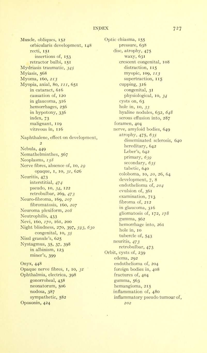 Muscle, obliques, 152 orbicularis development, 148 recti, 151 insertions of, 153 retractor bulbi, 151 Mydriasis traumatic, J4j Myiasis, 568 Myoma, 160, 213 Myopia, axial, 80, iii, 651 in cataract, 616 causation of, 120 in glaucoma, 316 hemorrhages, 256 in hypotony, 336 index, 73 malignant, 119 vitreous in, 116 Naphthalene, effect on development, 2 Nebula, 449 Nemathelminthes, 567 Neoplasms, ijS Nerve fibres, absence of, 10, 2g opaque, i, 10, 51, 626 Neuritis, 473 interstitial, 4^4 pseudo, 10, 34, 122 retrobulbar, 269, 4/j Neuro-fibroma, 169, 207 fibromatosis, 160, 207 Neuroma plexiform, 208 Neutrophilis, 433 Nevi, 160, 770, 161, 200 Night blindness, 270, 397, 5pj, 630 congenital, 10, J5 Nissl granule's, 625 Nystagmus, 35, 37, 398 in albinism, 123 miner's, 399 Onyx, 448 Opaque nerve fibres, i, 10, 31 Ophthalmia, electrica, 398 gonorroheal, 438 neonatorum, 506 nodosa, 387 sympathetic, 582 Oposonin, 424 Optic chiasma, 155 pressure, 638 disc, atrophy, 475 waxy, 631 crescent congenital, 108 distraction, 115 myopic, 109, 113 supertraction, 115 cupping, 316 congenital, 31 physiological, 10, 34 cysts on, 63 hole in, 10, 33 hyaline nodules, 632, 64S serous effusion into, 287 foramen, 404 nerve, amyloid bodies, 649 atrophy, 475, 63s disseminated sclerosis, 640 hereditary, 642 Leber's, 642 primary, 639 secondary, 63^ tabetic, 640 coloboma, 10, 20, 26, 64 development, 7, 8 endothelioma of, 204 evulsion of, 361 examination, 713 fibroma of, 212 in glaucoma, 316 gliomatosis of, 172, lyS gumma, 562 hemorrhage into, 261 hole in, 10 tubercle of, 543 neuritis, 4^3 retrobulbar, 473 Orbit, cysts of, 239 edema, 292 endothelioma of, 204 foreign bodies in, 408 fractures of, 404 gumma, 563 hemangioma, 215 inflammation of, 480 inflammatory pseudo tumour of, 202