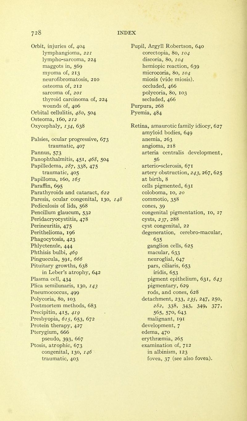 Orbit, injuries of, 404 lymphangioma, 221 lympho-sarcoma, 224 maggots in, 569 myoma of, 213 neurofibromatosis, 210 osteoma of, 212 sarcoma of, 201 thyroid carcinoma of, 224 wounds of, 406 Orbital cellulitis, 480, 504 Osteoma, 160, 212 Oxycephaly, ij^, 638 Palsies, ocular progressive, 673 traumatic, 407 Pannus, 573 Panophthalmitis, 451, 468, 504 Papilledema, 28'j, 338, 475 traumatic, 405 Papilloma, 160, 165 Paraffin, 695 Parathyroids and cataract, 622 Paresis, ocular congenital, 130, 148 Pediculosis of lids, 568 Pencillum glaucum, 532 Peridacryocystitis, 478 Perineuritis, 475 Perithelioma, 196 Phagocytosis, 423 Phlyctenule, 444 Phthisis bulbi, 46g Pinguecula, 591, 666 Pituitary growths, 638 in Leber's atrophy, 642 Plasma cell, 434 Plica semilunaris, 130, i^j Pneumococcus, 499 Polycoria, 80, 103 Postmortem methods, 683 Precipitin, 415, 4jp Presbyopia, 615, 653, 672 Protein therapy, 427 Pterygium, 666 pseudo, 393, 667 Ptosis, atrophic, 673 congenital, 130, 146 traumatic, 403 Pupil, Argyll Robertson, 640 corectopia, 104 discoria, 80, 104 hemiopic reaction, 639 microcoria, 80, 104 miosis (vide miosis). occluded, 466 polycoria, 80, 103 secluded, 466 Purpura, 268 Pyemia, 484 Retina, amaurotic family idiocy, 627 amyloid bodies, 649 anemia, 263 angioma, 218 arteria centralis development, 56 arterio-sclerosis, 671 artery obstruction, 243, 267, 625 at birth, 8 cells pigmented, 631 coloboma, 10, 20 commotio, 358 cones, 39 congenital pigmentation, 10, 27 cysts, 288 cyst congenital, 22 degeneration, cerebro-macular, 635 ganglion cells, 625 macular, 633 neuroglial, 647 pars, ciliaris, 653 iridis, 653 pigment epithelium, 631, 643 pigmentary, 629 rods, and cones, 628 detachment, 233, 255, 247, 250, 282, 338, 343, 349» 377, 565. 570, 643 malignant, 191 development, 7 edema, 470 erythraemia, 265 examination of, 712 in albinism, 123 fovea, 37 (see also fovea).