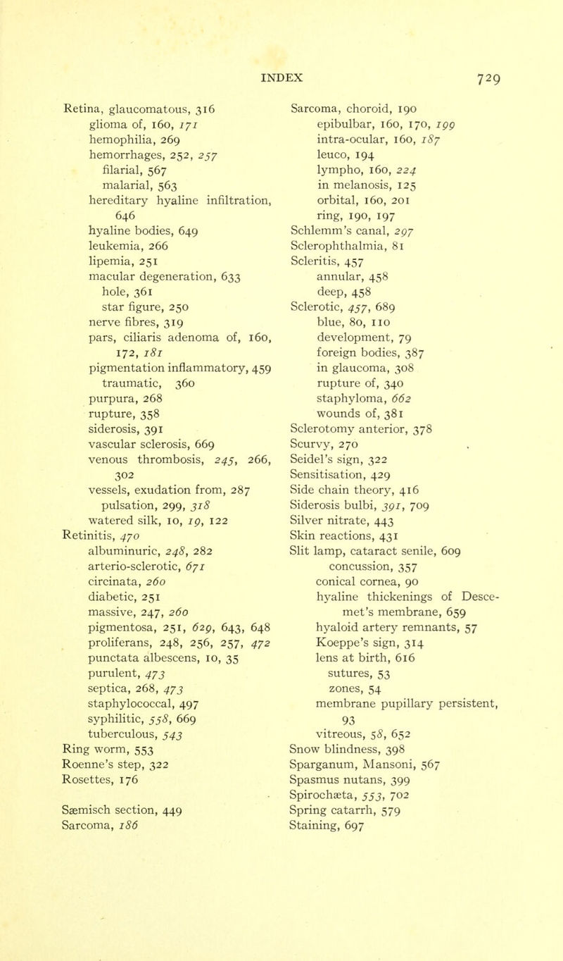 Retina, glaucomatous, 316 glioma of, 160, 171 hemophilia, 269 hemorrhages, 252, 257 filarial, 567 malarial, 563 hereditary hyaline infiltration, 646 hyaline bodies, 649 leukemia, 266 lipemia, 251 macular degeneration, 633 hole, 361 star figure, 250 nerve fibres, 319 pars, ciliaris adenoma of, 160, 172, 181 pigmentation inflammatory, 459 traumatic, 360 purpura, 268 rupture, 358 siderosis, 391 vascular sclerosis, 669 venous thrombosis, 2^5, 266, 302 vessels, exudation from, 287 pulsation, 299, ji8 watered silk, 10, ig, 122 Retinitis, 470 albuminuric, 248, 282 arterio-sclerotic, dyi circinata, 260 diabetic, 251 massive, 247, 260 pigmentosa, 251, 62g, 643, 648 proliferans, 248, 256, 257, 472 punctata albescens, 10, 35 purulent, 473 septica, 268, 47J staphylococcal, 497 syphilitic, 555, 669 tuberculous, 543 Ring worm, 553 Roenne's step, 322 Rosettes, 176 Saemisch section, 449 Sarcoma, 186 Sarcoma, choroid, 190 epibulbar, 160, 170, igg intra-ocular, 160, 18/ leuco, 194 lympho, 160, 224 in melanosis, 125 orbital, 160, 201 ring, 190, 197 Schlemm's canal, 297 Sclerophthalmia, 81 Scleritis, 457 annular, 458 deep, 458 Sclerotic, 457, 689 blue, 80, no development, 79 foreign bodies, 387 in glaucoma, 308 rupture of, 340 staphyloma, 662 wounds of, 381 Sclerotomy anterior, 378 Scurvy, 270 Seidel's sign, 322 Sensitisation, 429 Side chain theory, 416 Siderosis bulbi, jgi, 709 Silver nitrate, 443 Skin reactions, 431 Slit lamp, cataract senile, 609 concussion, 357 conical cornea, 90 hyaline thickenings of Desce- met's membrane, 659 hyaloid artery remnants, 57 Koeppe's sign, 314 lens at birth, 616 sutures, 53 zones, 54 membrane pupillary persistent, 93 vitreous, 58, 652 Snow blindness, 398 Sparganum, Mansoni, 567 Spasmus nutans, 399 Spirochaeta, 55J, 702 Spring catarrh, 579 Staining, 697