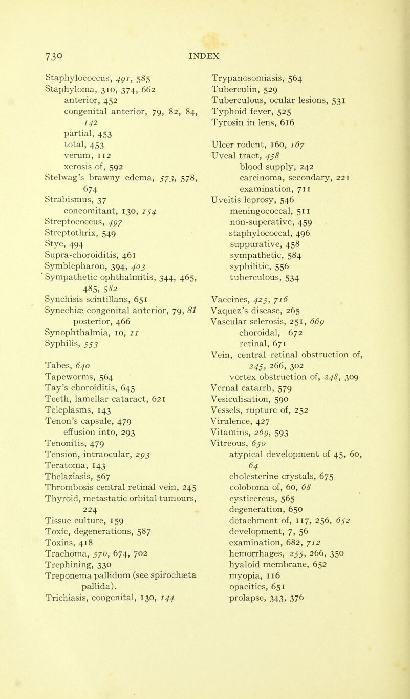 Staphylococcus, 4gi, 585 Staphyloma, 310, 374, 662 anterior, 452 congenital anterior, 79, 82, 84, 142 partial, 453 total, 453 verum, 112 xerosis of, 592 Stelwag's brawny edema, 573, 578, 674 Strabismus, 37 concomitant, 130, 154 Streptococcus, 4gy Streptothrix, 549 Stye, 494 Supra-choroiditis, 461 Symblepharon, 394, 403 ' Sympathetic ophthalmitis, 344, 465, 485, SS2 Synchisis scintillans, 651 Synechias congenital anterior, 79, 81 posterior, 466 Synophthalmia, 10, 71 Syphilis, 553 Tabes, 640 Tapeworms, 564 Tay's choroiditis, 645 Teeth, lamellar cataract, 621 Teleplasms, 143 Tenon's capsule, 479 effusion into, 293 Tenonitis, 479 Tension, intraocular, 295 Teratoma, 143 Thelaziasis, 567 Thrombosis central retinal vein, 245 Thyroid, metastatic orbital tumours, 224 Tissue culture, 159 Toxic, degenerations, 587 Toxins, 418 Trachoma, 570, 674, 702 Trephining, 330 Treponema pallidum (see spirochseta pallida). Trichiasis, congenital, 130, 144 Trypanosomiasis, 564 Tuberculin, 529 Tuberculous, ocular lesions, 531 Typhoid fever, 525 Tyrosin in lens, 616 Ulcer rodent, 160, 167 Uveal tract, 458 blood supply, 242 carcinoma, secondary, 221 examination, 711 Uveitis leprosy, 546 meningococcal, 511 non-superative, 459 staphylococcal, 496 suppurative, 458 sympathetic, 584 syphiHtic, 556 tuberculous, 534 Vaccines, 425, 716 Vaquez's disease, 265 Vascular sclerosis, 251, 66g choroidal, 672 retinal, 671 Vein, central retinal obstruction of, 245, 266, 302 vortex obstruction of, 248, 309 Vernal catarrh, 579 Vesiculisation, 590 Vessels, rupture of, 252 Virulence, 427 Vitamins, 26g, 593 Vitreous, ^550 atypical development of 45, 60, 64 cholesterine crystals, 675 coloboma of, 60, 68 cysticercus, 565 degeneration, 650 detachment of, 117, 256, 652 development, 7, 56 examination, 682, 712 hemorrhages, 255, 266, 350 hyaloid membrane, 652 myopia, 116 opacities, 651 prolapse, 343, 376