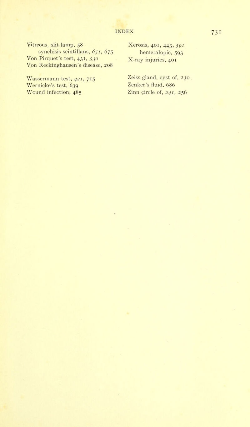 Vitreous, slit lamp, 58 synchisis scintillans, 6ji, 675 Von Pirquet's test, 431, jjo Von Reckinghausen's disease, 208 Wassermann test, 421, Wernicke's test, 639 Wound infection, 485 715 Xerosis, 401, 443, jgi hemeralopic, 593 X-ray injuries, 401 Zeiss gland, cyst of, 230 Zenker's fluid, 686 Zinn circle of, 241, 256
