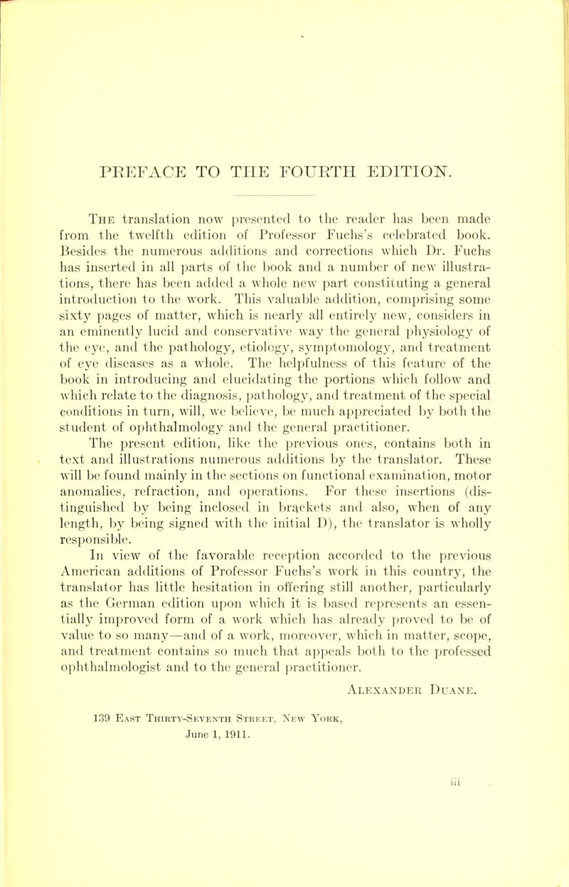 PREFACE TO THE FOURTH EDITION. The translation now presented to the reader has been made from the twelfth edition of Professor Fuchs's celebrated book. Besides the numerous additions and corrections which Dr. Fuchs has inserted in all parts of the book and a number of new illustra- tions, there has been added a whole new part constituting a general introduction to the work. This valuable addition, comprising some sixty pages of matter, which is nearly all entirely new, considers in an eminently lucid and conservative way the general physiology of the eye, and the pathology, etiology, symptomology, and treatment of eye diseases as a whole. The helpfulness of this feature of the book in introducing and elucidating the portions which follow and which relate to the diagnosis, pathology, and treatment of the special conditions in turn, will, we believe, be much appreciated by both the student of ophthalmology and the general practitioner. The present edition, like the previous ones, contains both in text and illustrations numerous additions by the translator. These will be found mainly in the sections on functional examination, motor anomalies, refraction, and operations. For these insertions (dis- tinguished by being inclosed in brackets and also, when of any length, by being signed with the initial D), the translator is wholly responsible. In view of the favorable reception accorded to the previous American additions of Professor Fuchs's work in this country, the translator has little hesitation in offering still another, particularly as the German edition upon which it is based represents an essen- tially improved form of a work which has already proved to be of value to so many—and of a work, moreover, which in matter, scope, and treatment contains so much that appeals both to the professed ophthalmologist and to the general practitioner. Alexander Duane. 139 East Thirty-Seventh Street, New York, June 1, 1911.