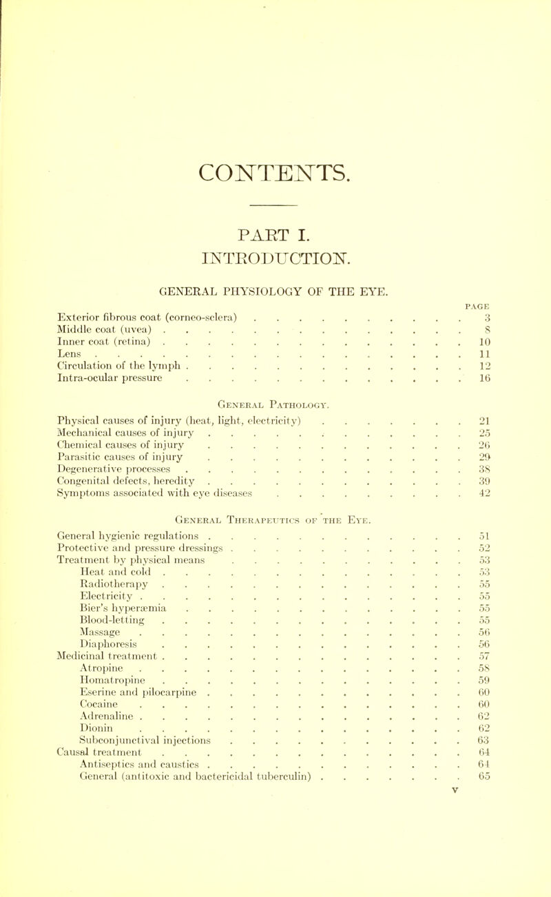 CONTENTS. PART I. INTRODUCTION. GENERAL PHYSIOLOGY OF THE EYE. Exterior fibrous coat (corneo-sclera) Middle coat (uvea) .... Inner coat (retina) .... Lens Circulation of the lymph . Intra-ocular pressure General Pathology Physical causes of injury (heat, light, electricity) Mechanical causes of injury Chemical causes of injury Parasitic causes of injury Degenerative processes Congenital defects, heredity Symptoms associated with eye diseases General Therapeutics of General hygienic regulations . Protective and pressure dressings Treatment by physical means Heat and cold Radiotherapy Electricity . Bier's hyperemia Blood-letting Massage Diaphoresis Medicinal treatment . Atropine Homatropine Eserine and pilocarpine Cocaine Adrenaline . Dionin Subconjunctival injections Causal treatment Antiseptics and caustics General (antitoxic and bactericidal tuberculin) the Eye.