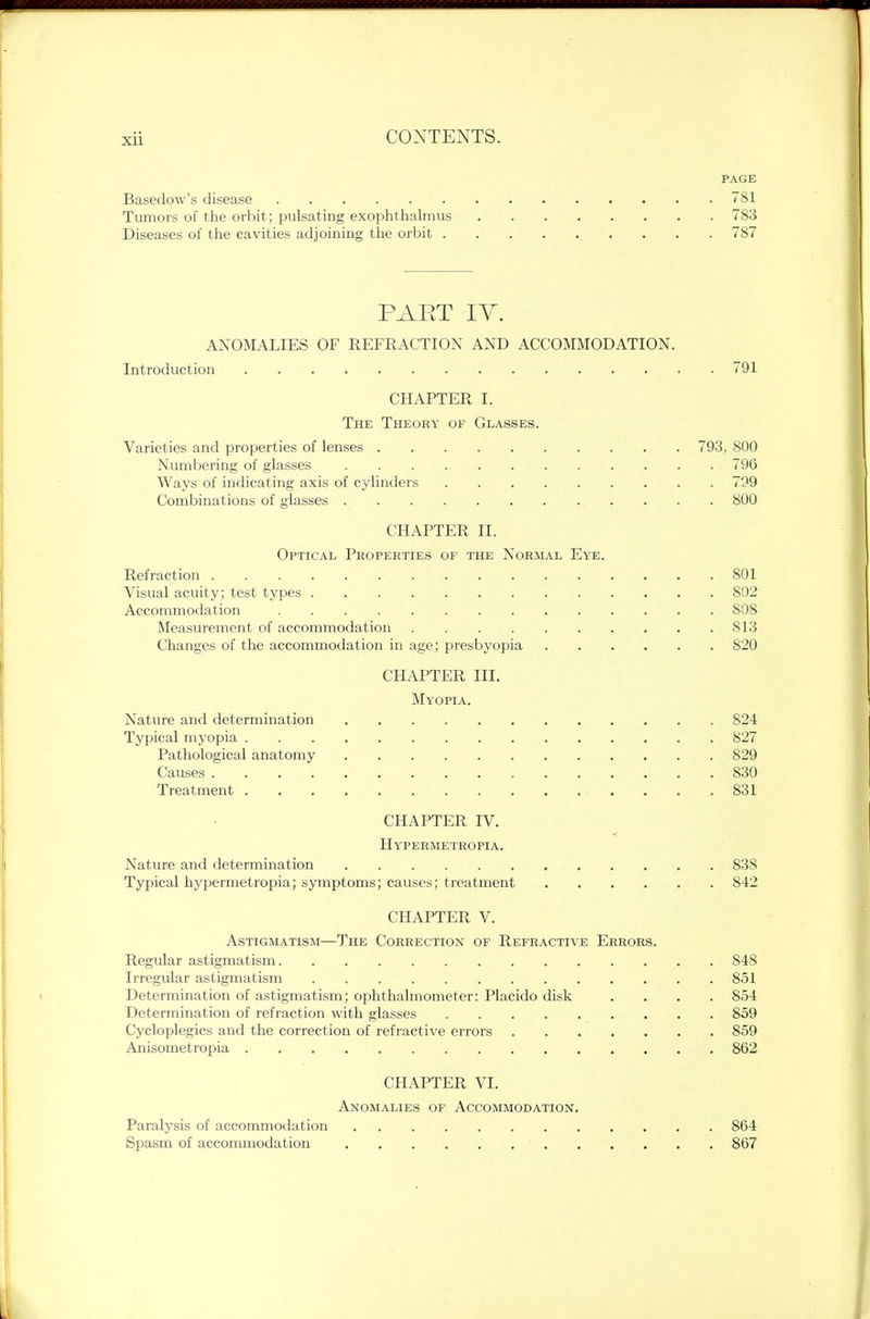 PAGE Basedow's disease • 781 Tumors of the orbit; pulsating exophthalmus 783 Diseases of the cavities adjoining the orbit 787 PAET IT. ANOMALIES OF REFRACTION AND ACCOMMODATION. Introduction . . .791 CHAPTER I. The Theory of Glasses. Varieties and properties of lenses 793, 800 Numbering of glasses 796 Ways of indicating axis of cylinders 799 Combinations of glasses 800 CHAPTER II. Optical Properties of the Normal Eye. Refraction 801 Visual acuity; test types 802 Accommodation 808 Measurement of accommodation 813 Changes of the accommodation in age; presbyopia 820 CHAPTER III. Myopia. Nature and determination 824 Typical myopia 827 Pathological anatomy 829 Causes 830 Treatment 831 CHAPTER IV. Hypermetropia. Nature and determination 838 Typical hypermetropia; symptoms; causes; treatment 842 CHAPTER V. Astigmatism—The Correction of Refractive Errors. Regular astigmatism 848 Irregular astigmatism 851 Determination of astigmatism; ophthalmometer: Placido disk .... 854 Determination of refraction with glasses 859 Cycloplegics and the correction of refractive errors 859 Anisometropia 862 CHAPTER VI. Anomalies of Accommodation. Paralysis of accommodation 864 Spasm of accommodation . ... . . 867