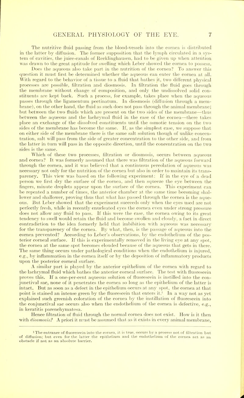 The nutritive fluid passing from the blood-vessels into the cornea is distributed in the latter by diffusion. The former supposition that the lymph circulated in a sys- tem of cavities, the juice-canals of Recklinghausen, had to be given up when attention was drawn to the great aptitude for swelling which Leber showed the cornea to possess. Does the aqueous also take part in the nutrition of the cornea? To answer this question it must first be determined whether the aqueous can enter the cornea at all. With regard to the behavior of a tissue to a fluid that bathes it, two different physical processes are possible, filtration and diosmosis. In filtration the fluid goes through the membrane without change of composition, and only the undissolved solid con- stituents are kept back. Such a process, for example, takes place when the aqueous passes through the ligamentum pectinatum. In diosmosis (diffusion through a mem- brane), on the other hand, the fluid as such does not pass through the animal membrane; but between the two fluids which are present on the two sides of the membrane—thus between the aqueous and the lachrymal fluid in the case of the cornea—there takes place an exchange of the dissolved constituents until the osmotic tension on the two sides of the membrane has become the same. If, as the simplest case, we suppose that on either side of the membrane there is the same salt solution though of unlike concen- tration, salt will pass from the side of greater concentration to the other side, and from the latter in turn will pass in the opposite direction, until the concentration on the two sides is the same. Which of these two processes, filtration or diosmosis, occurs between aqueous and cornea? It was formerly assumed that there was filtration of the aqueous forward through the cornea, and it was believed that a continuous percolation of aqueous was necessary not only for the nutrition of the cornea but also in order to maintain its trans- parency. This view was based on the following experiment: If in the eye of a dead person we first dry the surface of the cornea, and then squeeze the eye between the fingers, minute droplets appear upon the surface of the cornea. This experiment can be repeated a number of times, the anterior chamber at the same time becoming shal- lower and shallower, proving thus that what has passed through t he cornea is the aque- ous. But Leber showed that the experiment succeeds only when the eyes used are not perfectly fresh, while in recently enucleated eyes the cornea even under strong pressure does not allow any fluid to pass. If this were the case, the cornea owing to its great tendency to swell would retain the fluid and become swollen and cloudy, a fact in direct contradiction to the idea formerly held that imbibition with aqueous was necessary for the transparency of the cornea. By what, then, is the passage of aqueous into the cornea prevented? According to Leber's observations, by the endothelium of the pos- terior corneal surface. If this is experimentally removed in the living eye at any spot, the cornea at the same spot becomes clouded because of the aqueous that gets in there. The same thing occurs under pathological conditions when the endothelium is injured, e.g., by inflammation in the cornea itself or by the deposition of inflammatory products upon the posterior corneal surface. A similar part is played by the anterior epithelium of the cornea with regard to the lachrymal fluid which bathes the anterior corneal surface. The test with fluorescein proves this. If a one-per-cent aqueous solution of fluorescein is instilled into the con- junctival sac, none of it penetrates the cornea so long as the epithelium of the latter is intact. But as soon as a defect in the epithelium occurs at any spot, the cornea at that point is stained an intense green by the fluorescein that enters it.1 In a way not as yet explained such greenish coloration of the cornea by the instillation of fluorescein into the conjunctival sac occurs also when the endothelium of the cornea is defective, e.g., in keratitis parenchymatosa. Hence filtration of fluid through the normal cornea does not exist. How is it then with diosmosis? A priori it must be assumed that as it exists in every animal membrane, 1 The entrance of fluorescein into the cornea, it is true, occurs by a process not of filtration but of diffusion; but even for the latter the epithelium and the endothelium of the cornea act as an obstacle if not as an absolute barrier.