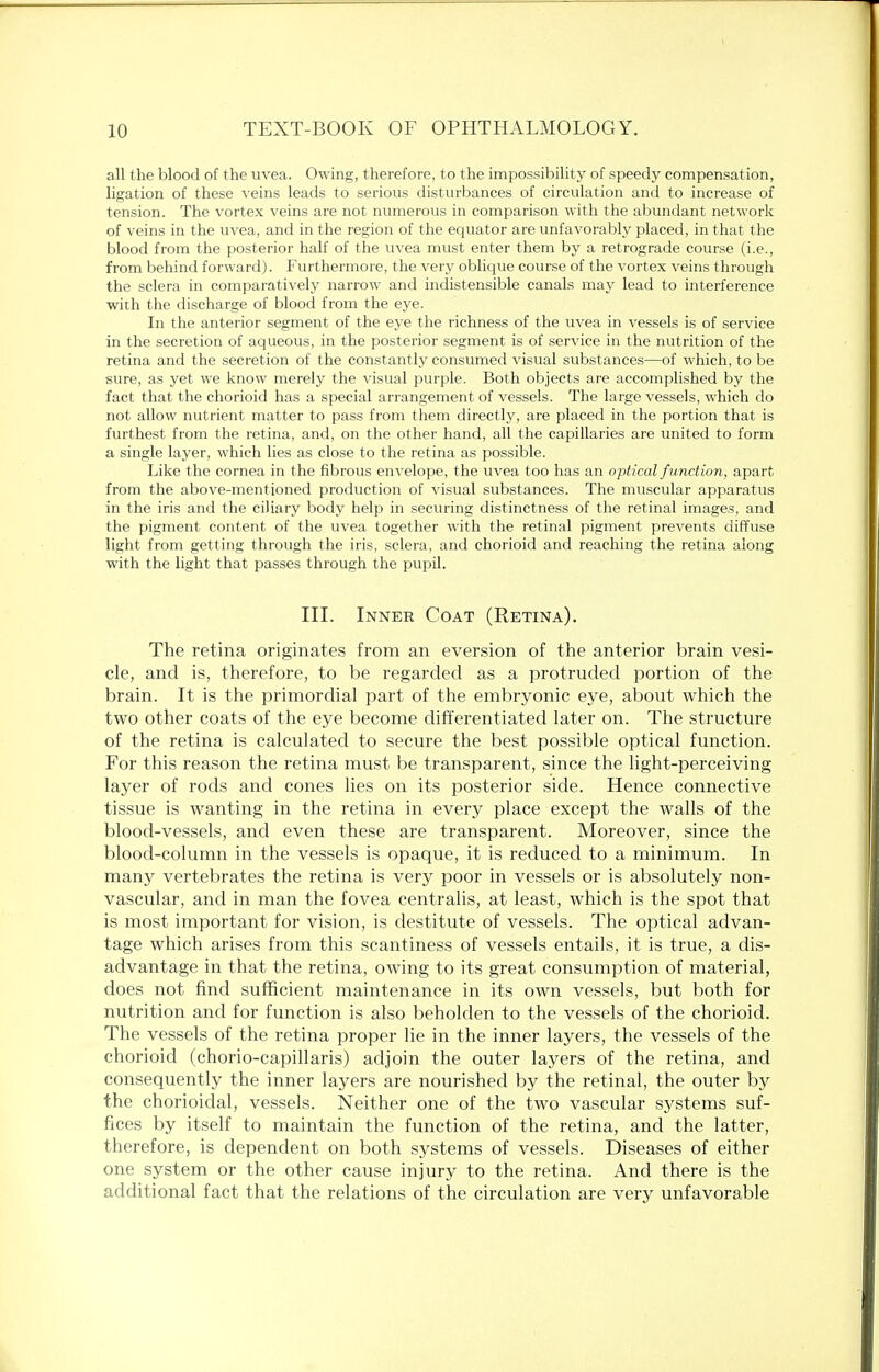 all the blood of the uvea. Owing, therefore, to the impossibility of speedy compensation, ligation of these veins leads to serious disturbances of circulation and to increase of tension. The vortex veins are not numerous in comparison with the abundant network of veins in the uvea, and in the region of the equator are unfavorably placed, in that the blood from the posterior half of the uvea must enter them by a retrograde course (i.e., from behind forward). Furthermore, the very oblique course of the vortex veins through the sclera in comparatively narrow and indistensible canals may lead to interference with the discharge of blood from the eye. In the anterior segment of the eye the richness of the uvea in vessels is of service in the secretion of aqueous, in the posterior segment is of service in the nutrition of the retina and the secretion of the constantly consumed visual substances—of which, to be sure, as yet we know merely the visual purple. Both objects are accomplished by the fact that the chorioid has a special arrangement of vessels. The large vessels, which do not allow nutrient matter to pass from them directly, are placed in the portion that is furthest from the retina, and, on the other hand, all the capillaries are united to form a single layer, which lies as close to the retina as possible. Like the cornea in the fibrous envelope, the uvea too has an optical function, apart, from the above-mentioned production of visual substances. The muscular apparatus in the iris and the ciliary body help in securing distinctness of the retinal images, and the pigment content of the uvea together with the retinal pigment prevents diffuse light from getting through the iris, sclera, and chorioid and reaching the retina along with the light that passes through the pupil. III. Inner Coat (Retina). The retina originates from an eversion of the anterior brain vesi- cle, and is, therefore, to be regarded as a protruded portion of the brain. It is the primordial part of the embryonic eye, about which the two other coats of the eye become differentiated later on. The structure of the retina is calculated to secure the best possible optical function. For this reason the retina must be transparent, since the light-perceiving layer of rods and cones lies on its posterior side. Hence connective tissue is wanting in the retina in every place except the walls of the blood-vessels, and even these are transparent. Moreover, since the blood-column in the vessels is opaque, it is reduced to a minimum. In many vertebrates the retina is very poor in vessels or is absolutely non- vascular, and in man the fovea centralis, at least, which is the spot that is most important for vision, is destitute of vessels. The optical advan- tage which arises from this scantiness of vessels entails, it is true, a dis- advantage in that the retina, owing to its great consumption of material, does not find sufficient maintenance in its own vessels, but both for nutrition and for function is also beholden to the vessels of the chorioid. The vessels of the retina proper lie in the inner layers, the vessels of the chorioid (chorio-capillaris) adjoin the outer layers of the retina, and consequently the inner layers are nourished by the retinal, the outer by the chorioidal, vessels. Neither one of the two vascular systems suf- fices by itself to maintain the function of the retina, and the latter, therefore, is dependent on both systems of vessels. Diseases of either one system or the other cause injury to the retina. And there is the additional fact that the relations of the circulation are very unfavorable