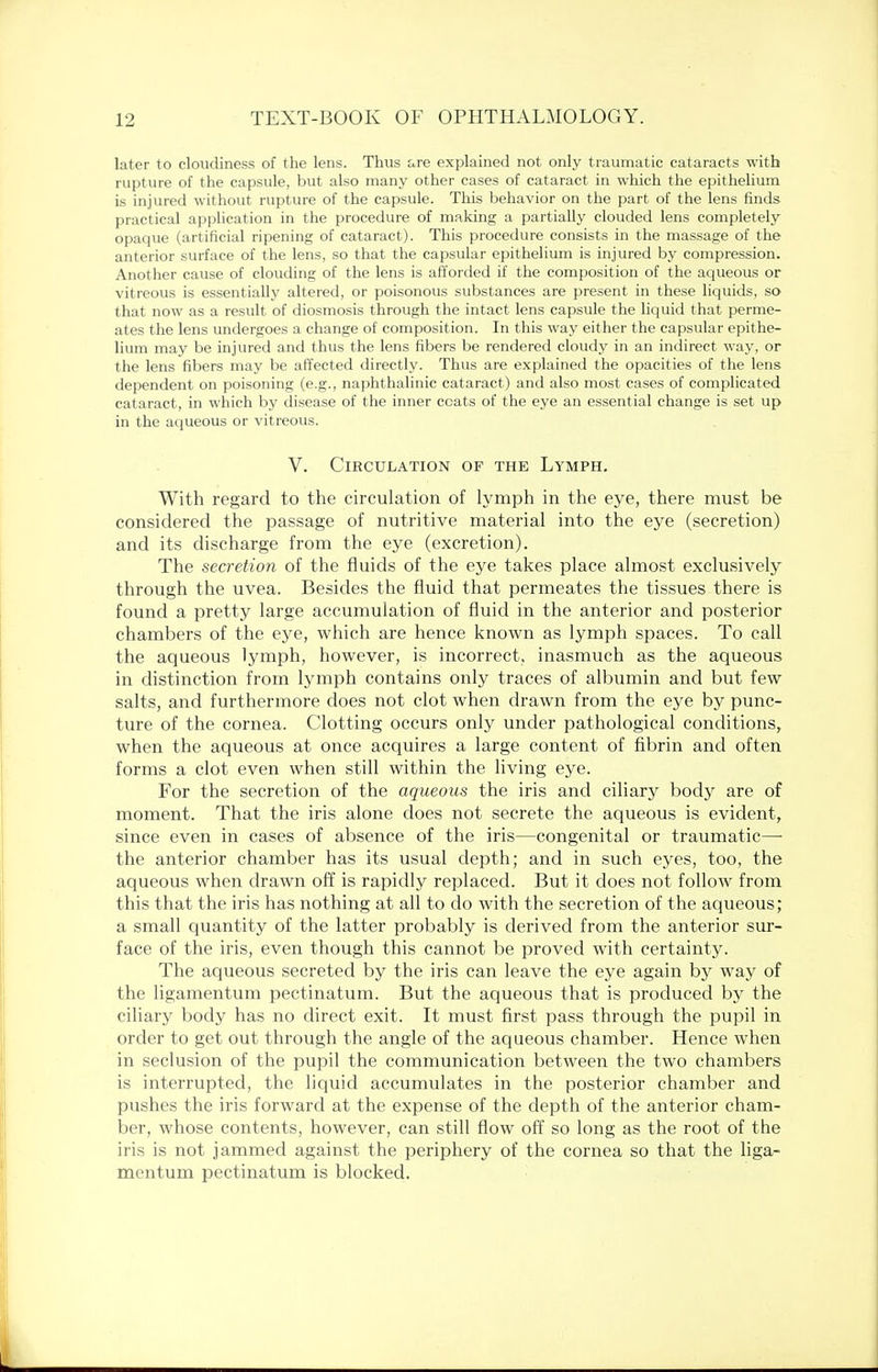 later to cloudiness of the lens. Thus are explained not only traumatic cataracts with rupture of the capsule, but also many other cases of cataract in which the epithelium is injured without rupture of the capsule. This behavior on the part of the lens finds practical application in the procedure of making a partially clouded lens completely opaque (artificial ripening of cataract). This procedure consists in the massage of the anterior surface of the lens, so that the capsular epithelium is injured by compression. Another cause of clouding of the lens is afforded if the composition of the aqueous or vitreous is essentially altered, or poisonous substances are present in these liquids, so that now as a result of diosmosis through the intact lens capsule the liquid that perme- ates the lens undergoes a change of composition. In this way either the capsular epithe- lium may be injured and thus the lens fibers be rendered cloudy in an indirect way, or the lens fibers may be affected directly. Thus are explained the opacities of the lens dependent on poisoning (e.g., naphthalinic cataract) and also most cases of complicated cataract, in which by disease of the inner coats of the eye an essential change is set up in the aqueous or vitreous. V. Circulation of the Lymph. With regard to the circulation of lymph in the eye, there must be considered the passage of nutritive material into the eye (secretion) and its discharge from the eye (excretion). The secretion of the fluids of the eye takes place almost exclusively through the uvea. Besides the fluid that permeates the tissues there is found a pretty large accumulation of fluid in the anterior and posterior chambers of the eye, which are hence known as lymph spaces. To call the aqueous lymph, however, is incorrect, inasmuch as the aqueous in distinction from lymph contains only traces of albumin and but few salts, and furthermore does not clot when drawn from the eye by punc- ture of the cornea. Clotting occurs only under pathological conditions, when the aqueous at once acquires a large content of fibrin and often forms a clot even when still within the living eye. For the secretion of the aqueous the iris and ciliary body are of moment. That the iris alone does not secrete the aqueous is evident, since even in cases of absence of the iris—congenital or traumatic— the anterior chamber has its usual depth; and in such eyes, too, the aqueous when drawn off is rapidly replaced. But it does not follow from this that the iris has nothing at all to do with the secretion of the aqueous; a small quantity of the latter probably is derived from the anterior sur- face of the iris, even though this cannot be proved with certainty. The aqueous secreted by the iris can leave the eye again by way of the ligamentum pectinatum. But the aqueous that is produced by the ciliary body has no direct exit. It must first pass through the pupil in order to get out through the angle of the aqueous chamber. Hence when in seclusion of the pupil the communication between the two chambers is interrupted, the liquid accumulates in the posterior chamber and pushes the iris forward at the expense of the depth of the anterior cham- ber, whose contents, however, can still flow off so long as the root of the iris is not jammed against the periphery of the cornea so that the liga- mentum pectinatum is blocked.
