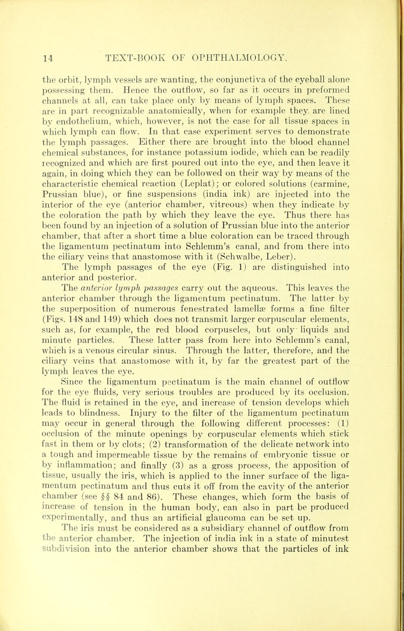 the orbit, lymph vessels are wanting, the conjunctiva of the eyeball alone possessing them. Hence the outflow, so far as it occurs in preformed channels at all, can take place only by means of lymph spaces. These are in part recognizable anatomically, when for example they, are lined by endothelium, which, however, is not the case for all tissue spaces in which lymph can flow. In that case experiment serves to demonstrate the lymph passages. Either there are brought into the blood channel chemical substances, for instance potassium iodide, which can be readily recognized and which are first poured out into the eye, and then leave it again, in doing which they can be followed on their way by means of the characteristic chemical reaction (Leplat); or colored solutions (carmine, Prussian blue), or fine suspensions (india ink) are injected into the interior of the eye (anterior chamber, vitreous) when they indicate by the coloration the path by which they leave the eye. Thus there has been found by an injection of a solution of Prussian blue into the anterior chamber, that after a short time a blue coloration can be traced through the ligamentum pectinatum into Schlemm's canal, and from there into the ciliary veins that anastomose with it (Schwalbe, Leber). The lymph passages of the eye (Fig. 1) are distinguished into anterior and posterior. The anterior lymph passages carry out the aqueous. This leaves the anterior chamber through the ligamentum pectinatum. The latter by the superposition of numerous fenestrated lamellae forms a fine filter (Figs. 148 and 149) which does not transmit larger corpuscular elements, such as, for example, the red blood corpuscles, but only liquids and minute particles. These latter pass from here into Schlemm's canal, which is a venous circular sinus. Through the latter, therefore, and the ciliary veins that anastomose with it, by far the greatest part of the lymph leaves the eye. Since the ligamentum pectinatum is the main channel of outflow for the eye fluids, very serious troubles are produced by its occlusion. The fluid is retained in the eye, and increase of tension develops which leads to blindness. Injury to the filter of the ligamentum pectinatum may occur in general through the following different processes: (1) occlusion of the minute openings by corpuscular elements which stick fast in them or by clots; (2) transformation of the delicate network into a tough and impermeable tissue by the remains of embryonic tissue or by inflammation; and finally (3) as a gross process, the apposition of tissue, usually the iris, which is applied to the inner surface of the liga- mentum pectinatum and thus cuts it off from the cavity of the anterior chamber (see §§84 and 86). These changes, which form the basis of increase of tension in the human body, can also in part be produced experimentally, and thus an artificial glaucoma can be set up. The iris must be considered as a subsidiary channel of outflow from the anterior chamber. The injection of india ink in a state of minutest subdivision into the anterior chamber shows that the particles of ink