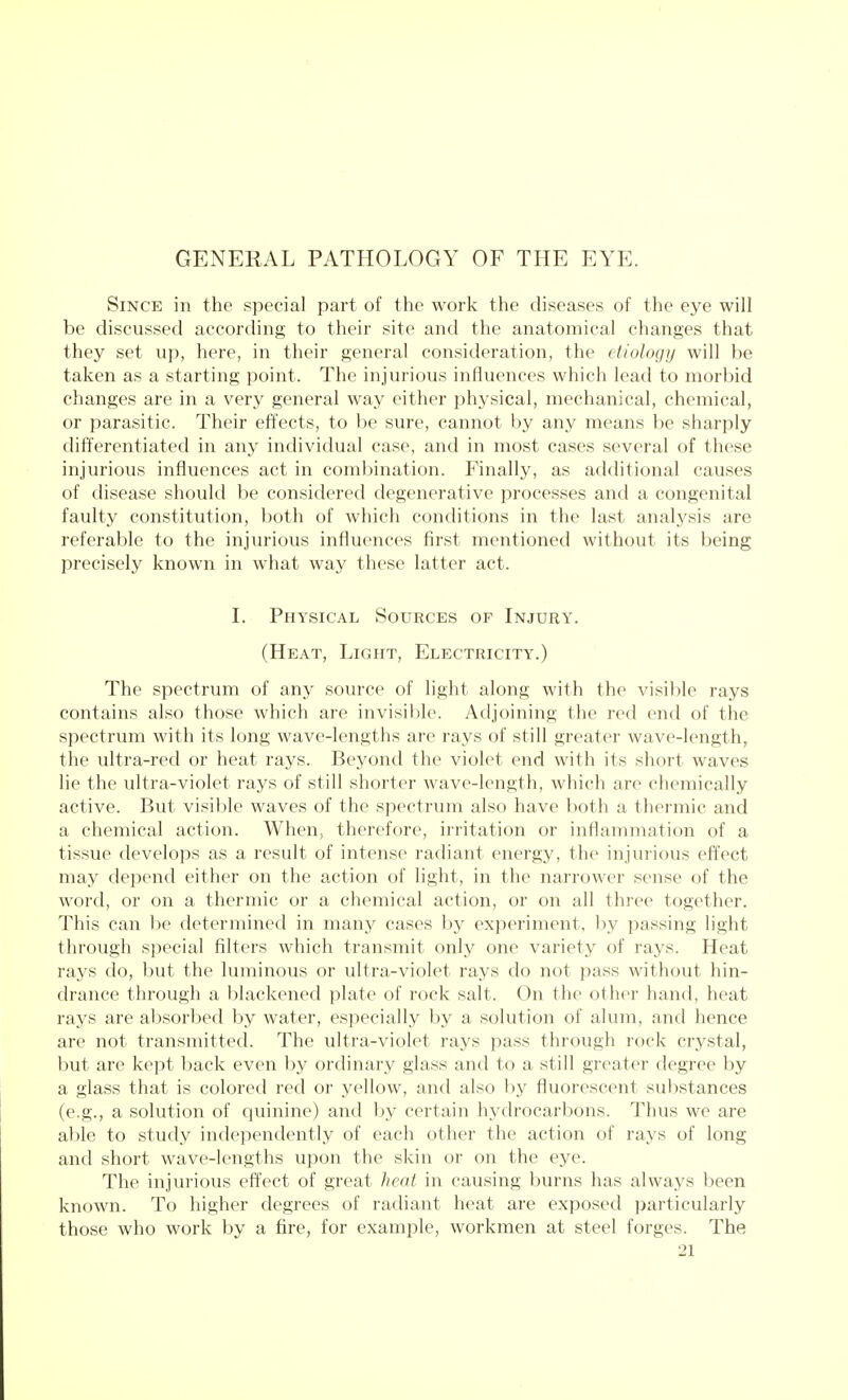 Since in the special part of the work the diseases of the eye will be discussed according to their site and the anatomical changes that they set up, here, in their general consideration, the etiology will be taken as a starting point. The injurious influences which lead to morbid changes are in a very general way either physical, mechanical, chemical, or parasitic. Their effects, to be sure, cannot by any means be sharply differentiated in any individual case, and in most cases several of these injurious influences act in combination. Finally, as additional causes of disease should be considered degenerative processes and a congenital faulty constitution, both of which conditions in the last analysis are referable to the injurious influences first mentioned without its being precisely known in what way these latter act. I. Physical Sources of Injury. (Heat, Light, Electricity.) The spectrum of any source of light along with the visible rays contains also those which are invisible. Adjoining the red end of the spectrum with its long wave-lengths are rays of still greater wave-length, the ultra-red or heat rays. Beyond the violet end with its short waves lie the ultra-violet rays of still shorter wave-length, which are chemically active. But visible waves of the spectrum also have both a thermic and a chemical action. When, therefore, irritation or inflammation of a tissue develops as a result of intense radiant energy, the injurious effect may depend either on the action of light, in the narrower sense of the word, or on a thermic or a chemical action, or on all three together. This can be determined in many cases by experiment, by passing light through special filters which transmit only one variety of rays. Heat rays do, but the luminous or ultra-violet rays do not pass without hin- drance through a blackened plate of rock salt. On the other hand, heat rays are absorbed by water, especially by a solution of alum, and hence are not transmitted. The ultra-violet rays pass through rock crystal, but are kept back even by ordinary glass and to a still greater degree by a glass that is colored red or yellow, and also by fluorescent substances (e.g., a solution of quinine) and by certain hydrocarbons. Thus we are able to study independently of each other the action of rays of long and short wave-lengths upon the skin or on the eye. The injurious effect of great heat in causing burns has always been known. To higher degrees of radiant heat are exposed particularly those who work by a fire, for example, workmen at steel forges. The