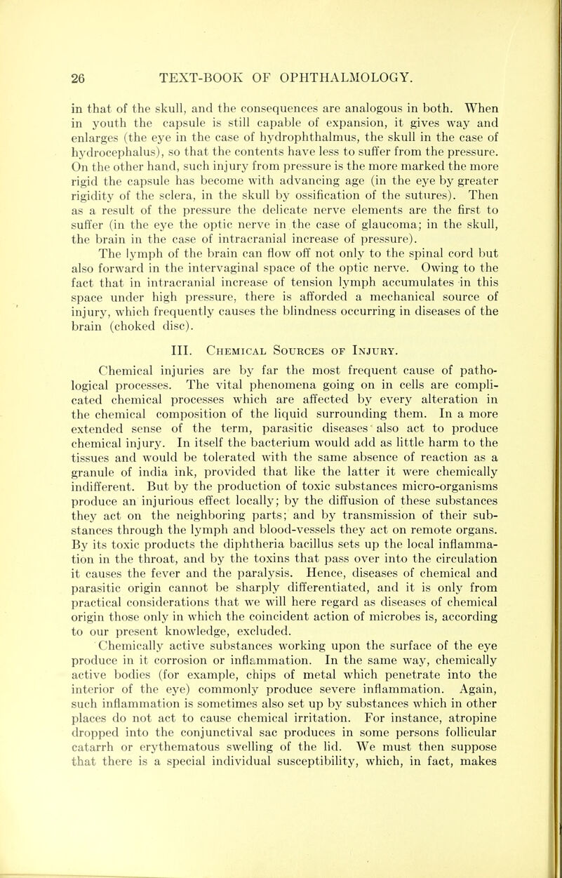 in that of the skull, and the consequences are analogous in both. When in youth the capsule is still capable of expansion, it gives way and enlarges (the eye in the case of hydrophthalmus, the skull in the case of hydrocephalus), so that the contents have less to suffer from the pressure. On the other hand, such injury from pressure is the more marked the more rigid the capsule has become with advancing age (in the eye by greater rigidity of the sclera, in the skull by ossification of the sutures). Then as a result of the pressure the delicate nerve elements are the first to suffer (in the eye the optic nerve in.the case of glaucoma; in the skull, the brain in the case of intracranial increase of pressure). The lymph of the brain can flow off not only to the spinal cord but also forward in the intervaginal space of the optic nerve. Owing to the fact that in intracranial increase of tension lymph accumulates in this space under high pressure, there is afforded a mechanical source of injury, which frequently causes the blindness occurring in diseases of the brain (choked disc). III. Chemical Sources of Injury. Chemical injuries are by far the most frequent cause of patho- logical processes. The vital phenomena going on in cells are compli- cated chemical processes which are affected by every alteration in the chemical composition of the liquid surrounding them. In a more extended sense of the term, parasitic diseases' also act to produce chemical injury. In itself the bacterium would add as little harm to the tissues and would be tolerated with the same absence of reaction as a granule of india ink, provided that like the latter it were chemically indifferent. But by the production of toxic substances micro-organisms produce an injurious effect locally; by the diffusion of these substances they act on the neighboring parts; and by transmission of their sub- stances through the lymph and blood-vessels they act on remote organs. By its toxic products the diphtheria bacillus sets up the local inflamma- tion in the throat, and by the toxins that pass over into the circulation it causes the fever and the paralysis. Hence, diseases of chemical and parasitic origin cannot be sharply differentiated, and it is only from practical considerations that we will here regard as diseases of chemical origin those only in which the coincident action of microbes is, according to our present knowledge, excluded. Chemically active substances working upon the surface of the eye produce in it corrosion or inflammation. In the same way, chemically active bodies (for example, chips of metal which penetrate into the interior of the eye) commonly produce severe inflammation. Again, such inflammation is sometimes also set up by substances which in other places do not act to cause chemical irritation. For instance, atropine dropped into the conjunctival sac produces in some persons follicular catarrh or erythematous swelling of the lid. We must then suppose that there is a special individual susceptibility, which, in fact, makes