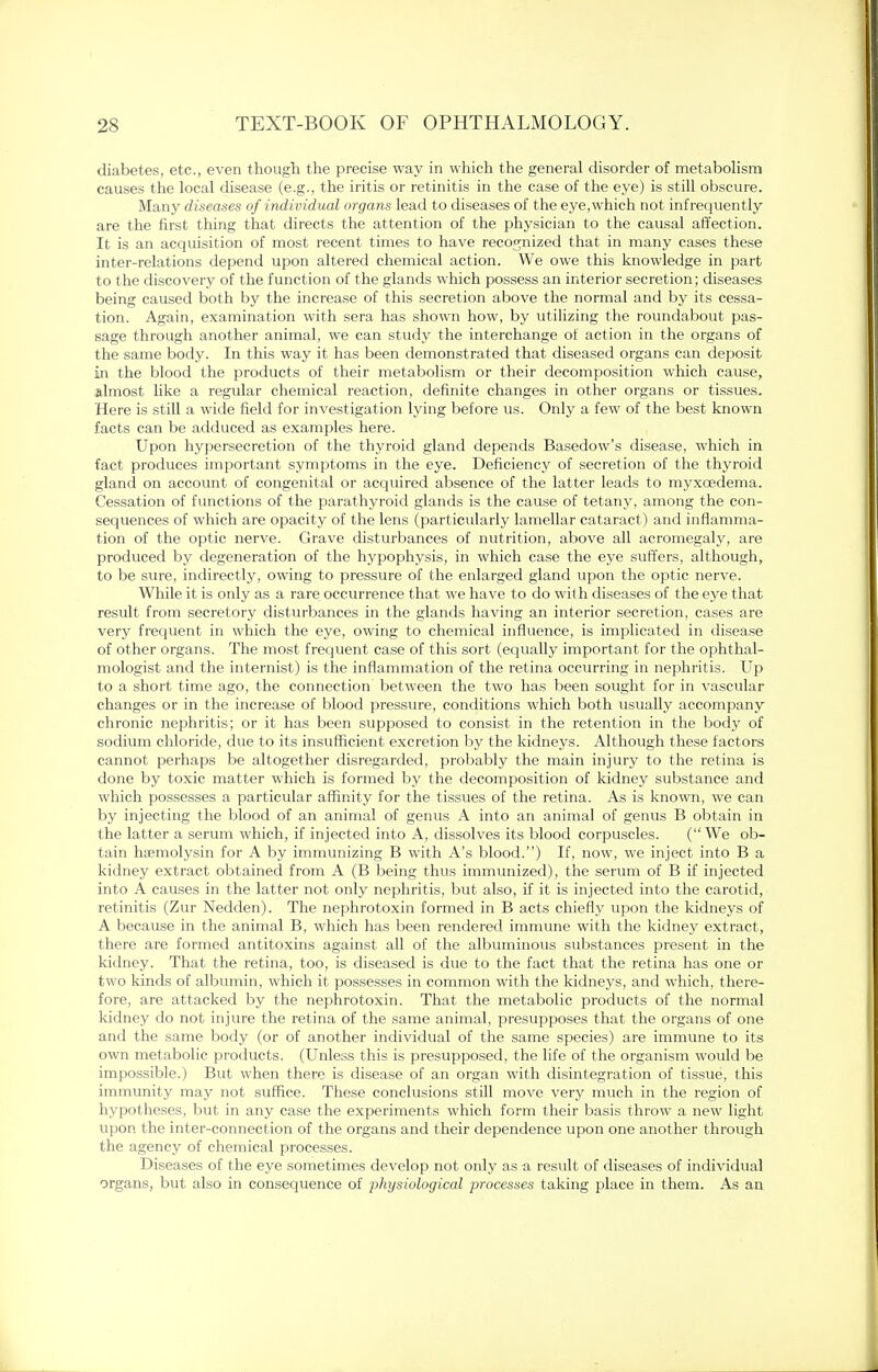 diabetes, etc., even though the precise way in which the general disorder of metabolism causes the local disease (e.g., the iritis or retinitis in the case of the eye) is still obscure. Many diseases of individual organs lead to diseases of the eye,which not infrequently are the first thing that directs the attention of the physician to the causal affection. It is an acquisition of most recent times to have recognized that in many cases these inter-relations depend upon altered chemical action. We owe this knowledge in part to the discovery of the function of the glands which possess an interior secretion; diseases being caused both by the increase of this secretion above the normal and by its cessa- tion. Again, examination with sera has shown how, by utilizing the roundabout pas- sage through another animal, we can study the interchange of action in the organs of the same body. In this way it has been demonstrated that diseased organs can deposit in the blood the products of their metabolism or their decomposition which cause, almost like a regular chemical reaction, definite changes in other organs or tissues. Here is still a wide field for investigation lying before us. Only a few of the best known facts can be adduced as examples here. Upon hypersecretion of the thyroid gland depends Basedow's disease, which in fact produces important symptoms in the eye. Deficiency of secretion of the thyroid gland on account of congenital or acquired absence of the latter leads to myxcedema. Cessation of functions of the parathyroid glands is the cause of tetany, among the con- sequences of which are opacity of the lens (particularly lamellar cataract) and inflamma- tion of the optic nerve. Grave disturbances of nutrition, above all acromegaly, are produced by degeneration of the hypophysis, in which case the eye suffers, although, to be sure, indirectly, owing to pressure of the enlarged gland upon the optic nerve. While it is only as a rare occurrence that we have to do with diseases of the eye that result from secretory disturbances in the glands having an interior secretion, cases are very frequent in which the eye, owing to chemical influence, is implicated in disease of other organs. The most frequent case of this sort (equally important for the ophthal- mologist and the internist) is the inflammation of the retina occurring in nephritis. Up to a short time ago, the connection between the two has been sought for in vascular changes or in the increase of blood pressure, conditions which both usually accompany chronic nephritis; or it has been supposed to consist in the retention in the body of sodium chloride, due to its insufficient excretion by the kidneys. Although these factors cannot perhaps be altogether disregarded, probably the main injury to the retina is done by toxic matter which is formed by the decomposition of kidney substance and which possesses a particular affinity for the tissues of the retina. As is known, we can by injecting the blood of an animal of genus A into an animal of genus B obtain in the latter a serum which, if injected into A, dissolves its blood corpuscles. (We ob- tain hemolysin for A by immunizing B with A's blood.) If, now, we inject into B a kidney extract obtained from A (B being thus immunized), the serum of B if injected into A causes in the latter not only nephritis, but also, if it is injected into the carotid, retinitis (Zur Nedden). The nephrotoxin formed in B acts chiefly upon the kidneys of A because in the animal B, which has been rendered immune with the kidney extract, there are formed antitoxins against all of the albuminous substances present in the kidney. That the retina, too, is diseased is due to the fact that the retina has one or two kinds of albumin, which it possesses in common with the kidneys, and which, there- fore, are attacked by the nephrotoxin. That the metabolic products of the normal kidney do not injure the retina of the same animal, presupposes that the organs of one and the same body (or of another individual of the same species) are immune to its own metabolic products. (Unless this is presupposed, the life of the organism would be impossible.) But when there is disease of an organ with disintegration of tissue, this immunity may not suffice. These conclusions still move very much in the region of hypotheses, but in any case the experiments which form their basis throw a new light upon the inter-connection of the organs and their dependence upon one another through the agency of chemical processes. Diseases of the eye sometimes develop not only as a result of diseases of individual organs, but also in consequence of physiological processes taking place in them. As an