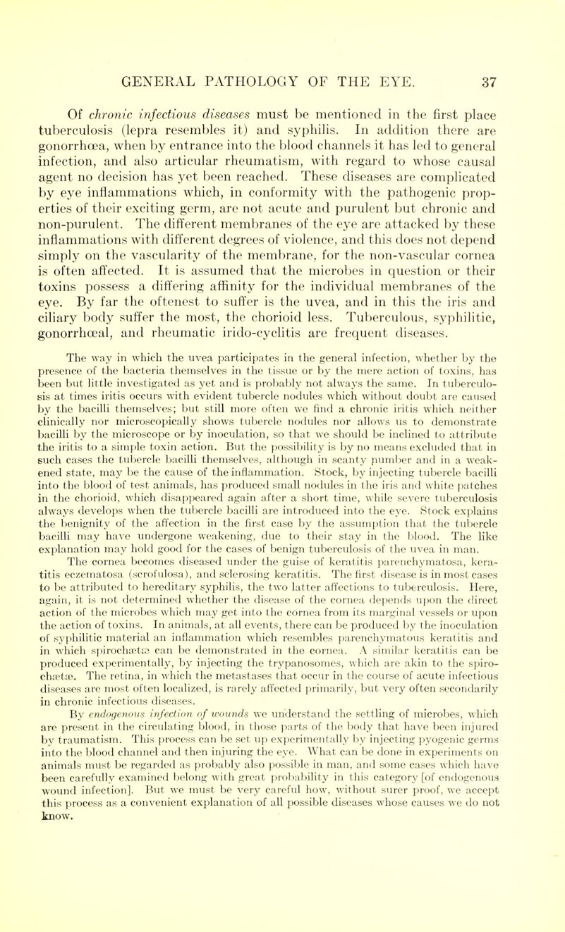 Of chronic infectious diseases must be mentioned in the first place tuberculosis (lepra resembles it) and syphilis. In addition there are gonorrhoea, when by entrance into the blood channels it has led to general infection, and also articular rheumatism, with regard to whose causal agent no decision has yet been reached. These diseases are complicated by eye inflammations which, in conformity with the pathogenic prop- erties of their exciting germ, are not acute and purulent but chronic and non-purulent. The different membranes of the eye are attacked by these inflammations with different degrees of violence, and this does not depend simply on the vascularity of the membrane, for the non-vascular cornea is often affected. It is assumed that the microbes in question or their toxins possess a differing affinity for the individual membranes of the eye. By far the oftenest to suffer is the uvea, and in this the iris and ciliary body suffer the most, the chorioid less. Tuberculous, syphilitic, gonorrhceal, and rheumatic irido-cyclitis are frequent diseases. The way in which the uvea participates in the general infection, whether by the presence of the bacteria themselves in the tissue or by the mere action of toxins, has been but little investigated as yet and is probably not always the same. In tuberculo- sis at times iritis occurs with evident tubercle nodules which without doubt are caused by the bacilli themselves; but still more often we find a chronic iritis which neither clinically nor microscopically shows tubercle nodules nor allows us to demonstrate bacilli by the microscope or by inoculation, so that we should be inclined to attribute the iritis to a simple toxin action. But the possibility is by no means excluded that in such cases the tubercle bacilli themselves, although in scanty pumber and in a weak- ened state, may be the cause of the inflammation. Stock, by injecting tubercle bacilli into the blood of test animals, has produced small nodules in the iris and white patches in the chorioid, which disappeared again after a short time, while severe tuberculosis always develops when the tubercle bacilli are introduced into the eye. Stock explains the benignity of the affection in the first case by the assumption that the tubercle bacilli may have undergone weakening, due to their stay in the blood. The like explanation may hold good for the cases of benign tuberculosis of the uvea in man. The cornea becomes diseased under the guise of keratitis parenchymatosa, kera- titis eczematosa (scrofulosa), and sclerosing keratitis. The first disease is in most cases to be attributed to hereditary syphilis, the two latter affections to tuberculosis. Here, again, it is not determined whether the disease of the cornea depends upon the direct action of the microbes which may get into the cornea from its marginal vessels or upon the action of toxins. In animals, at all events, there can be produced by the inoculation of syphilitic material an inflammation which resembles parenchymatous keratitis and in which spirochaete can be demonstrated in the cornea. A similar keratitis can be produced experimentally, by injecting the trypanosomes, which are akin to the spiro- chsetaa. The retina, in which the metastases that occur in the course of acute infectious diseases are most often localized, is rarely affected primarily, but very often secondarily in chronic infectious diseases. By endogenous infection of wounds we understand the settling of microbes, which are present in the circulating blood, in those parts of the body that have been injured by traumatism. This process can be set up experimentally by injecting pyogenic germs into the blood channel and then injuring the eye. What can be done in experiments on animals must be regarded as probably also possible in man, and some cases which have been carefully examined belong with great probability in this category [of endogenous wound infection]. But we must be very careful how, without surer proof, we accept this process as a convenient explanation of all possible diseases whose causes we do not know.