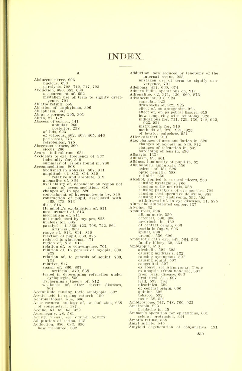 INDEX. A Abducens nerve, 600 nucleus, C96 paralysis, 708, 712, 717, 723 Abduction. 680, 683, 600 measurement of, 692 mistaken use of term to signify diver- gence, 701 Ablatio retinae, 558 Ablation of staphyloma, 306 Ablepharia, 661 Abrasio cornea?, 295, 301 Abrin, 27, 172 Abscess of cornea, 141 annular. 260 posterior, 258 of lids. 623 of vitreous, 402, 403, 405, 446 periosteal, 773 retrobulbar, 775 Abscessus cornea;, 260 siccus, 260 Acarus folliculorum, 634 Accidents to eye, frequency of, 337 indemnity for, 340 summary of lesions found in, 780 Accommodation, 808 abolished in aphakia, 867, 911 amplitude of, 813, 814, 819 relative and absolute, 819 anomalies of, 864 availability of. dependent on region not range of accommodation, 816 changes of, in age, 820 concealment of hypermetropia by, 840 contraction of pupil, associated with, 369, 375, 813 disk. 816 Helmholtz's explanation of, 811 measurement of. 813 mechanism of, 811 not much used by myopes, 828 nucleus for, 695 paralysis of, 369, 423, 708, 722, 864 artificial, 369 range of, 813, 814, 819 reaction of pupil, 369, 375 reduced in glaucoma, 471 region of, 813, 814 relation of, to convergence, 701 relation of, to genesis of myopia, S30. 835 relation of, to genesis of squint, 733, 734 relative, 817 spasm of, 866, 867 artificial, 370. 86S tested in determining refraction under cycloplegia, 859 Tscherniug's theory of, 812 weakness of, after severe diseases, 867 Acetanilide causing toxic amblyopia. 592 Acetic acid in spring catarrh, 190 Achromatopsia, 534, 600 Acne rosacea, analogy of, to chalazion, 638 of conjunctiva, 187 Acoine, 61, 62, 63, 322 Acromegaly, 28, 581 Acuity, visual, see Visual Acuity Adaptation of retina, 115 Adduction, 680, 683, 690 how measured, 692 Adduction, how reduced by tenotomy of the internal rectus, 925 mistaken use of term to signify con- vergence, 701 Adenoma, 457, 660, 674 Adnexa bulbi. operations on. 917 Adrenaline, 62, 371, 420, 669, 873 Advancement, 918, 924 capsular, 925 drawbacks of, 922, 925 effect of, on antagonist. 925 effect of, on palpebral fissure, 618 how comparing with tenotomy, 920 indications for, 711, 729, 736, 742, 922. 923, 924 instruments for, 919 methods of, 920, 921, 925 of levator palpebra?, 951 After-cataract, 911 Age, changes of accommodation in, 820 changes of myopia in, 830. 842 changes of refraction in, 842 hardening of lens in, 496 Albargin, 133 Albinism, 89, 461 Albinos, luminosity of pupil in, 82 Albuminuric amaurosis, 550 oedema of lids, 626 optic neuritis, 588 retinitis, 550 Alcohol, applied to corneal ulcers, 250 causing nystagmus, 766 causing optic neuritis. 588 causing paralysis of eye muscles, 722 causing post-operative delirium, 885 causing toxic amblyopia. 592, 593 withdrawal of, in eye diseases, 51, 885 Alum and aluminated copper, 137 Alypine, 62 Amaurosis, 596 albuminuric, 550 cerebral. 590, 600 mydriasis in, 432 of central origin, 006 partialis fugax, 006 spinal. 596 ura?mic, 550, 606 Amaurotic cat's eye, 449, 564, 566 family idiocy, 39, 554 Amblyopia. 596 alcoholic, 592. 593 causing mydriasis, 432 causing nystagmus, 597 causing squint, 597 congenital, 597 ex abusu, see Amblyopia, Toxic ex anopsia (from non-use), 597 from brain disease, 6t>6 hysterical, 341, 607 lead. 593, 594 nicotinica. 592 of central origin, 606 quinine, 592 tobacco. 592 toxic. 38. 591 Amblyoseope, 747, 748, 760, 922 Ametropia. 823 headache in, 45 Amnion's operation for epicanthus, 661 scleral protrusion, 344 Amotio retina?, 558 Amyl nitrite, 545 Amyloid degeneration of conjunctiva, 191