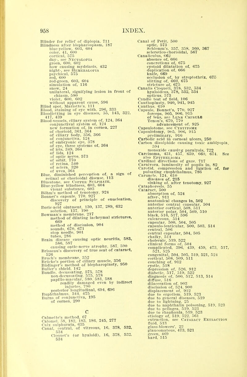 Blinder for relief of diplopia, 711 Blindness after blepharospasm, 187 blue-yellow, 603, 604 color, 41, 600 cortical, 575 day-, see Nyctalopia green, 600. 602 how causing mydriasis, 432 night-, see Hemeralopia psychical, 575 red, 600 red-green, 603, 604 simulation of, 116 snow, 24 unilateral, signifying lesion in front of chiasm, 580 violet, 600, 602 without apparent cause, 596 Blind spot, Mariotte's, 111 Blood, staining of eye with, 296, 333 Bloodletting in eye diseases, 55, 143, 322, 417, 439 Blood-vessels, ciliary system of, 124, 364 conjunctival system of, 124 new formation of, in cornea, 227 of chorioid, 361, 364 of ciliary body, 356, 366 of conjunctiva, 124 of embryonic eye, 378 of eye, three systems of, 364 of iris, 349, 364 of lids, 124 of optic nerve, 573 of orbit, 770 of retina, 540 of sclera. 320 of uvea. 364 Blue, diminished perception of, a sign of retinal or chorioidal disease, 113 Bluestone, see Copper Sulphate. Blue-yellow blindness, 603, 604 visual substance, 603 Bohm's method of tenotomy, 924 Bonnet's capsule. 770, 927 discovery of principle of enucleation, 927 Boric-add ointment. 130, 137, 289, 632 solution, 137, 190 Bowman's membrane. 217 method of dilating lachrymal strictures, 669 method of discission, 904 sounds, 670, 671 stop needle, 901 tubes, 286 Brain disease causing optic neuritis, 583, 586, 587 causing optic-nerve atrophy. 587. 590 Brisseau's discovery of true seat of cataract, 526 Bruch's membrane, 352 Briicke's portion of ciliary muscle, 356 Budinger's method of blepharoplasty, 950 Buller's shield, 142 Bundle, decussating, 575, 578 non-decussating, 575, 578 papillo-macular, 580. 581. 588 readily damaged even by indirect injuries. 790 posterior longitudinal, 694, 696 Buphthalmus. 344. 475 Burns of conjunctiva, 195 of cornea, 290 Oalmette's method, 67 Calomel, 58, 182, 183, 186, 245, 277 Calx sulphurata, 635 Canal, central, of vitreous, 16, 378, 532, 534 Clonuet's (or hyaloid), 16, 378, 532, 534 Canal of Petit, 500 optic, 573 Schlemni's, 357. 358, 360, 367 sclerotieo-chorioidal, 567 Canaliculus, 662 absence of, 666 concretions of, 675 cystoid dilatation of, 675 duplication of, 666 knife, 669 occlusion of, by streptothrix, 675 slitting of, 669, 675 stricture of, 675 Canalis Cloqueti, 378, 532, 534 hyaloideus, 378, 532, 534 opticus, 573 Candle test of field, 106 Canthoplasty, 940, 941, 945 Canthus, 610 Capsule, Bonnet's, 770, 927 forceps, 905, 906, 915 of lens, seo Lens Capsule Tenon's, 679, 770 advancement of. 925 Capsulotome, see Cystitome Capsulotomy, 905, 906, 915 preliminary, 916 Carbolic acid in corneal ulcers, 250 Carbon disulphide causing toxic amblyopia, 594 monoxide causing paralysis, 722 Carcinoma, 431, 457, 659, 660, 674. See also Epithelioma Cardinal directions of gaze. 717 Carnivora, luminosity of pupils in, 82 Carotid, compression and ligation of, for pulsating exophthalmus, 786 Caruncle. 124. 610 diseases of, 215 sinking of. after tenotomy, 927 Cataphoresis. 55 Cataract, 500 absorption of, 524 after-, 911 anatomical changes in, 502 anterior central capsular, 504 anterior cortical, 508. 511 anterior polar, 504, 509, 510 black, 516, 517, 596 calcareous, 514 capsular, 500, 504, 505 capsulo-lenticular, 500, 503, 514 central, 506 central capsular, 504, 505 chalky, 514 choleraic, 519. 522 clinical forms of, 504 complicated, 396, 439, 459, 473, 517, 521 525 congenital, 504, 505, 519, 521, 524 cortical, 508, 509, 511 couching of, 912 cystic, 518 depression of, 526, 912 diabetic, 517, 519, 522 diagnosis of, 500, 512, 513, 514 diffuse, 516 dilaceration of, 903 discission of, 524, 900 displacement of, 912 due to ergotism. 519, 523 due to general diseases, 519 due to lightning. 25 due to naphthalin poisoning, 519, 523 due to pellagra. 519. 523 due to rhaphania, 519. 523 etiology of, 519, 522, 561 extraction, see Cataract Extraction fluid, 513 glass-blowers', 22 glaucomatous, 473, 521 green, 469 hard, 515
