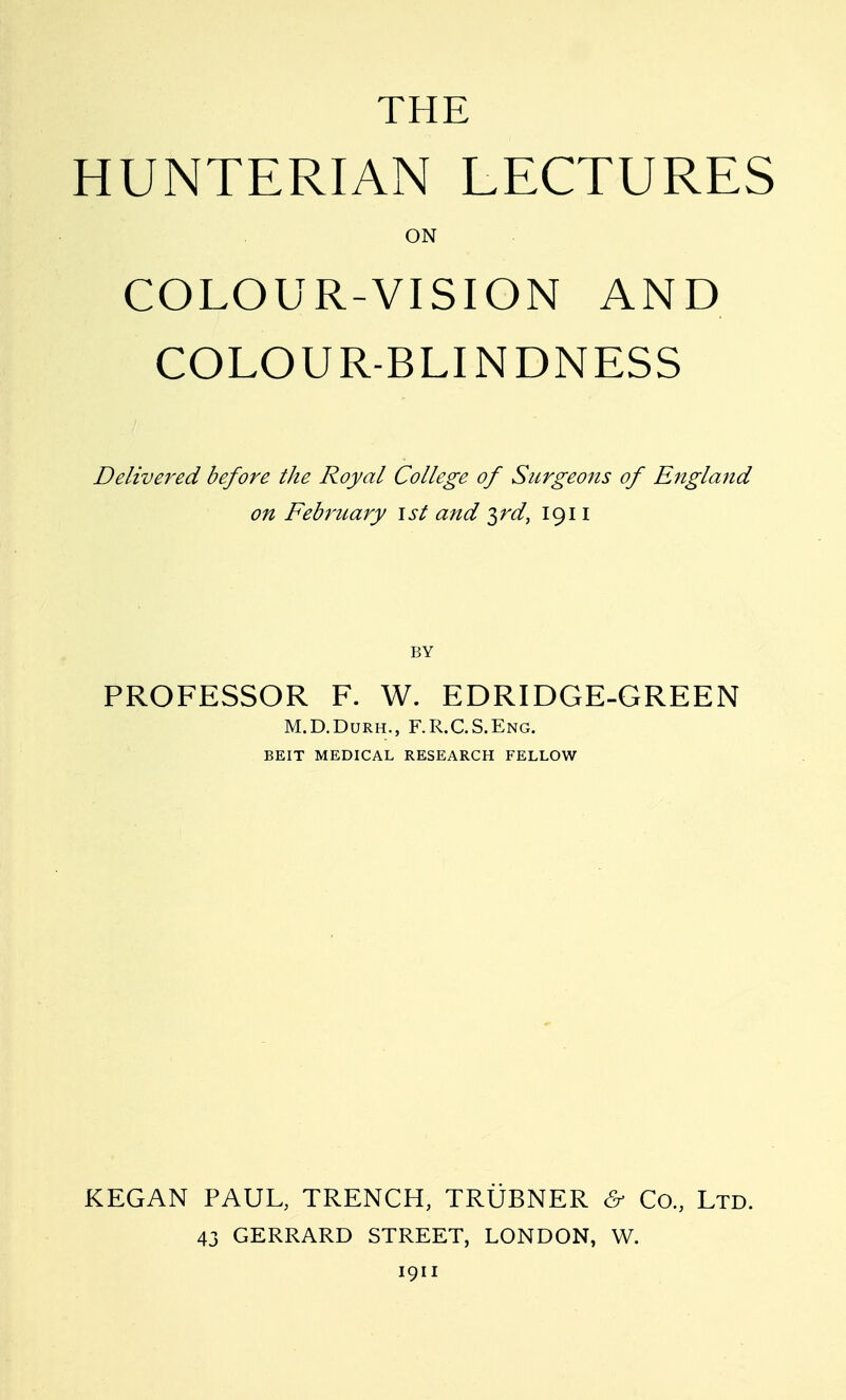 THE HUNTERIAN LECTURES ON COLOUR-VISION AND COLOUR-BLINDNESS Delivered before the Royal College of Surgeons of England on February ist and ^rd, 1911 BY PROFESSOR F. W. EDRIDGE-GREEN M.D.DuRH., F.R.C.S.Eng. BEIT MEDICAL RESEARCH FELLOW KEGAN PAUL, TRENCH, TRUBNER & Co., Ltd. 43 GERRARD STREET, LONDON, W. 1911