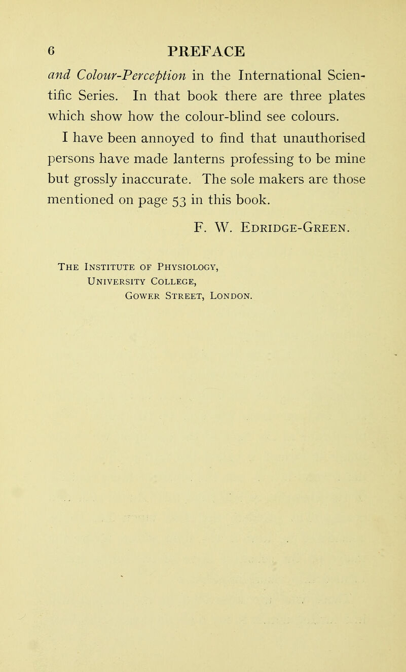 and Colour-Perception in the International Scien- tific Series. In that book there are three plates which show how the colour-blind see colours. I have been annoyed to find that unauthorised persons have made lanterns professing to be mine but grossly inaccurate. The sole makers are those mentioned on page 53 in this book. F. W. Edridge-Green. The Institute of Physiology, University College, GowER Street, London.