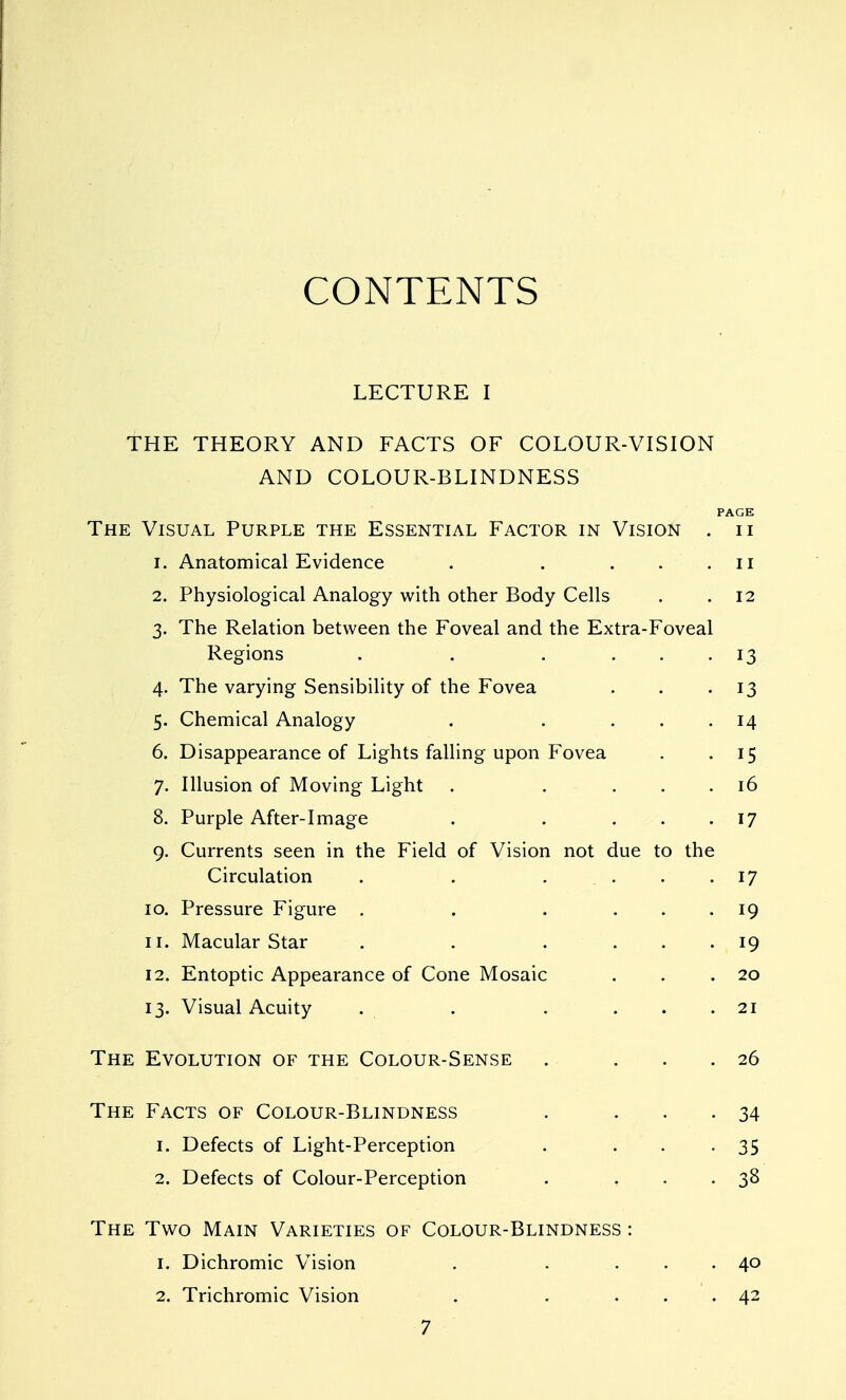 CONTENTS LECTURE I THE THEORY AND FACTS OF COLOUR-VISION AND COLOUR-BLINDNESS PAGE The Visual Purple the Essential Factor in Vision . ii 1. Anatomical Evidence . . . . . ii 2. Physiological Analogy with other Body Cells . .12 3. The Relation between the Foveal and the Extra-Foveal Regions . . . ... 13 4. The varying Sensibility of the Fovea . . -13 5. Chemical Analogy . . ... 14 6. Disappearance of Lights falling upon Fovea . .15 7. Illusion of Moving Light . . ... 16 8. Purple After-image . . ... 17 9. Currents seen in the Field of Vision not due to the Circulation . . .... 17 10. Pressure Figure . . . ... 19 11. Macular Star . . . ... 19 12. Entoptic Appearance of Cone Mosaic . . .20 13. Visual Acuity . . . ... 21 The Evolution of the Colour-Sense . . . .26 The Facts of Colour-Blindness . ... 34 1. Defects of Light-Perception . . . -35 2. Defects of Colour-Perception . ... 38 The Two Main Varieties of Colour-Blindness : 1. Dichromic Vision . . ... 40 2. Trichromic Vision . . ... 42