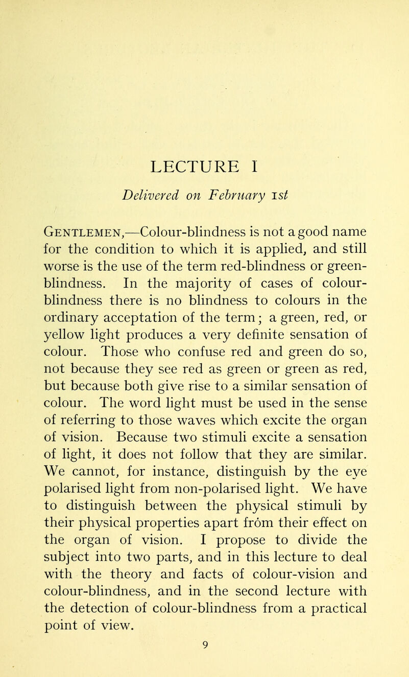 LECTURE I Delivered on February ist Gentlemen,—Colour-blindness is not a good name for the condition to which it is applied, and still worse is the use of the term red-blindness or green- blindness. In the majority of cases of colour- blindness there is no blindness to colours in the ordinary acceptation of the term; a green, red, or yellow light produces a very definite sensation of colour. Those who confuse red and green do so, not because they see red as green or green as red, but because both give rise to a similar sensation of colour. The word light must be used in the sense of referring to those waves which excite the organ of vision. Because two stimuli excite a sensation of light, it does not follow that they are similar. We cannot, for instance, distinguish by the eye polarised light from non-polarised light. We have to distinguish between the physical stimuli by their physical properties apart from their effect on the organ of vision. I propose to divide the subject into two parts, and in this lecture to deal with the theory and facts of colour-vision and colour-blindness, and in the second lecture with the detection of colour-blindness from a practical point of view.