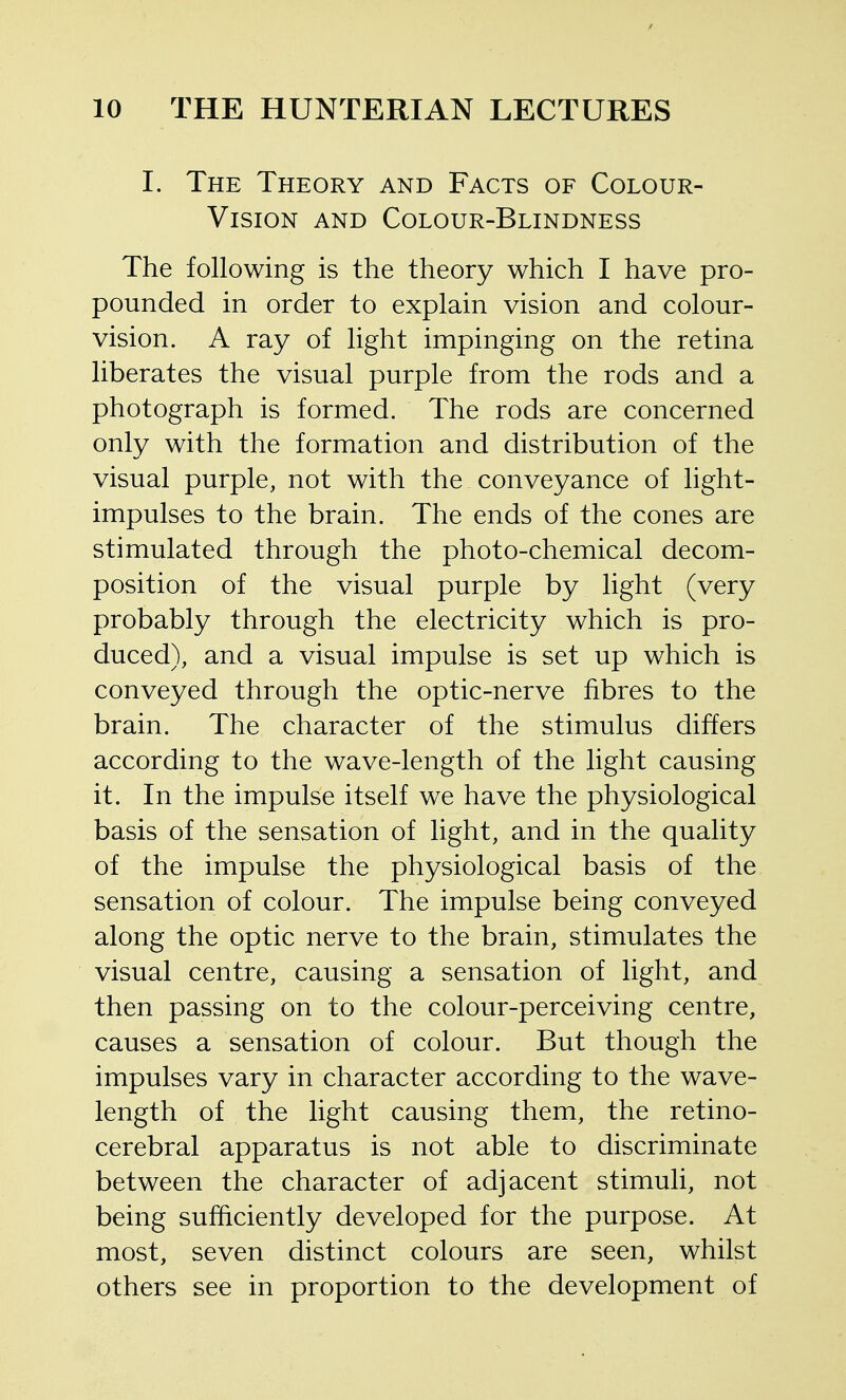 I. The Theory and Facts of Colour- Vision AND CoLOUR-BlINDNESS The following is the theory which I have pro- pounded in order to explain vision and colour- vision. A ray of light impinging on the retina liberates the visual purple from the rods and a photograph is formed. The rods are concerned only with the formation and distribution of the visual purple, not with the conveyance of light- impulses to the brain. The ends of the cones are stimulated through the photo-chemical decom- position of the visual purple by light (very probably through the electricity which is pro- duced), and a visual impulse is set up which is conveyed through the optic-nerve fibres to the brain. The character of the stimulus differs according to the wave-length of the light causing it. In the impulse itself we have the physiological basis of the sensation of light, and in the quality of the impulse the physiological basis of the sensation of colour. The impulse being conveyed along the optic nerve to the brain, stimulates the visual centre, causing a sensation of light, and then passing on to the colour-perceiving centre, causes a sensation of colour. But though the impulses vary in character according to the wave- length of the light causing them, the retino- cerebral apparatus is not able to discriminate between the character of adjacent stimuli, not being sufficiently developed for the purpose. At most, seven distinct colours are seen, whilst others see in proportion to the development of