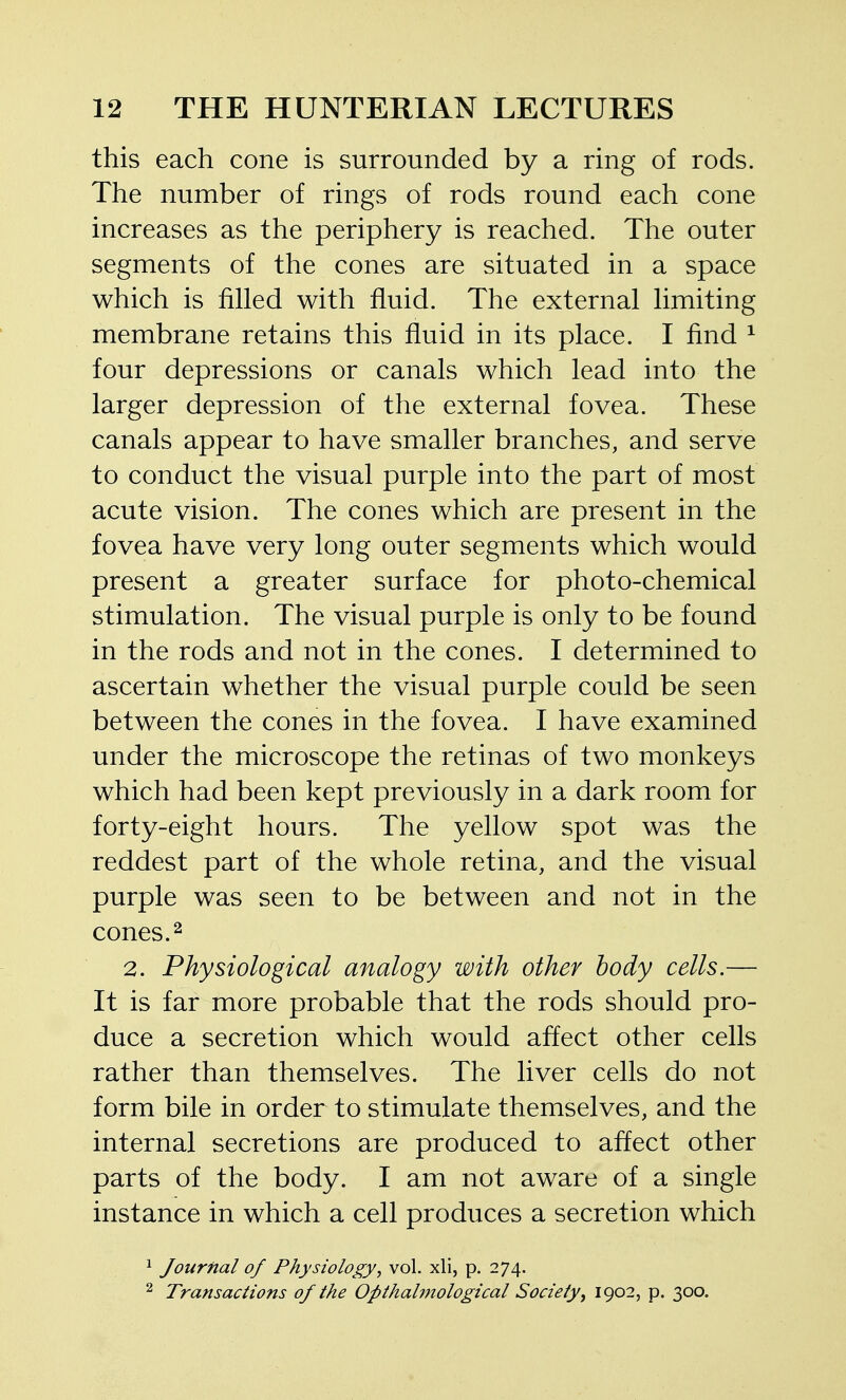 this each cone is surrounded by a ring of rods. The number of rings of rods round each cone increases as the periphery is reached. The outer segments of the cones are situated in a space which is filled with fluid. The external limiting membrane retains this fluid in its place. I find ^ four depressions or canals which lead into the larger depression of the external fovea. These canals appear to have smaller branches, and serve to conduct the visual purple into the part of most acute vision. The cones which are present in the fovea have very long outer segments which would present a greater surface for photo-chemical stimulation. The visual purple is only to be found in the rods and not in the cones. I determined to ascertain whether the visual purple could be seen between the cones in the fovea. I have examined under the microscope the retinas of two monkeys which had been kept previously in a dark room for forty-eight hours. The yellow spot was the reddest part of the whole retina, and the visual purple was seen to be between and not in the cones. 2 2. Physiological analogy with other body cells.— It is far more probable that the rods should pro- duce a secretion which would affect other cells rather than themselves. The liver cells do not form bile in order to stimulate themselves, and the internal secretions are produced to affect other parts of the body. I am not aware of a single instance in which a cell produces a secretion which ^ Journal of Physiology, vol. xli, p. 274. 2 Transactions of the Opthahnological Society^ 1902, p. 300.