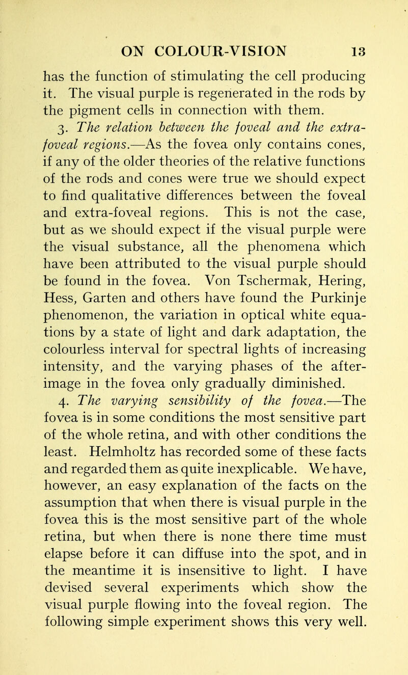 has the function of stimulating the cell producing it. The visual purple is regenerated in the rods by the pigment cells in connection with them. 3. The relation between the foveal and the extra- foveal regions.—As the fovea only contains cones, if any of the older theories of the relative functions of the rods and cones were true we should expect to find qualitative differences between the foveal and extra-foveal regions. This is not the case, but as we should expect if the visual purple were the visual substance, all the phenomena which have been attributed to the visual purple should be found in the fovea. Von Tschermak, Hering, Hess, Garten and others have found the Purkinje phenomenon, the variation in optical white equa- tions by a state of light and dark adaptation, the colourless interval for spectral lights of increasing intensity, and the varying phases of the after- image in the fovea only gradually diminished. 4. The varying sensibility of the fovea.—The fovea is in some conditions the most sensitive part of the whole retina, and with other conditions the least. Helmholtz has recorded some of these facts and regarded them as quite inexplicable. We have, however, an easy explanation of the facts on the assumption that when there is visual purple in the fovea this is the most sensitive part of the whole retina, but when there is none there time must elapse before it can diffuse into the spot, and in the meantime it is insensitive to light. I have devised several experiments which show the visual purple flowing into the foveal region. The following simple experiment shows this very well.