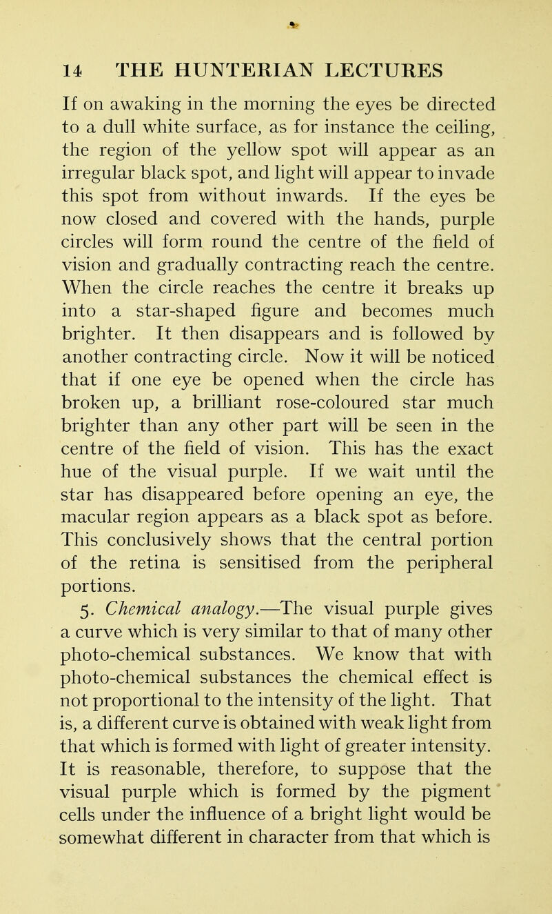 If on awaking in the morning the eyes be directed to a dull white surface, as for instance the ceiling, the region of the yellow spot will appear as an irregular black spot, and light will appear to invade this spot from without inwards. If the eyes be now closed and covered with the hands, purple circles will form round the centre of the field of vision and gradually contracting reach the centre. When the circle reaches the centre it breaks up into a star-shaped figure and becomes much brighter. It then disappears and is followed by another contracting circle. Now it will be noticed that if one eye be opened when the circle has broken up, a brilliant rose-coloured star much brighter than any other part will be seen in the centre of the field of vision. This has the exact hue of the visual purple. If we wait until the star has disappeared before opening an eye, the macular region appears as a black spot as before. This conclusively shows that the central portion of the retina is sensitised from the peripheral portions. 5. Chemical analogy.—The visual purple gives a curve which is very similar to that of many other photo-chemical substances. We know that with photo-chemical substances the chemical effect is not proportional to the intensity of the light. That is, a different curve is obtained with weak light from that which is formed with light of greater intensity. It is reasonable, therefore, to suppose that the visual purple which is formed by the pigment cells under the influence of a bright light would be somewhat different in character from that which is