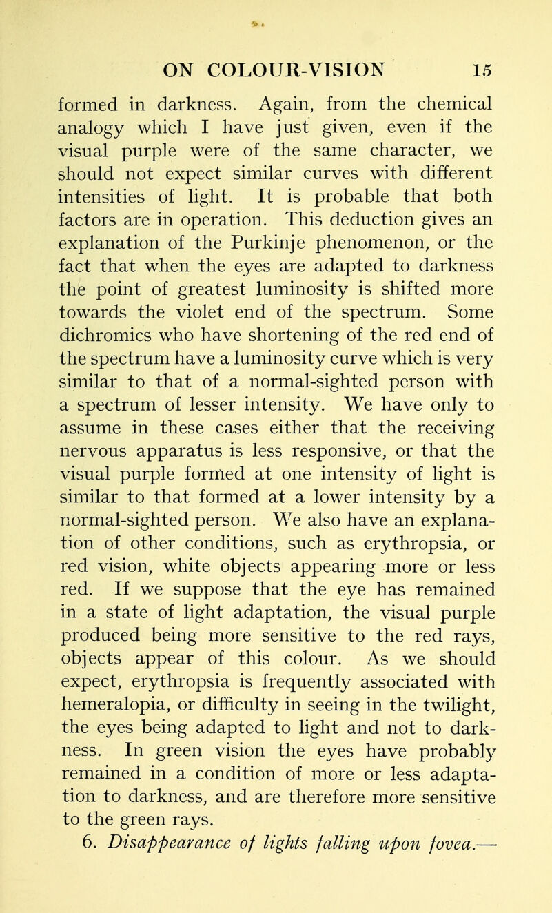 formed in darkness. Again, from the chemical analogy which I have just given, even if the visual purple were of the same character, we should not expect similar curves with different intensities of light. It is probable that both factors are in operation. This deduction gives an explanation of the Purkinje phenomenon, or the fact that when the eyes are adapted to darkness the point of greatest luminosity is shifted more towards the violet end of the spectrum. Some dichromics who have shortening of the red end of the spectrum have a luminosity curve which is very similar to that of a normal-sighted person with a spectrum of lesser intensity. We have only to assume in these cases either that the receiving nervous apparatus is less responsive, or that the visual purple formed at one intensity of light is similar to that formed at a lower intensity by a normal-sighted person. We also have an explana- tion of other conditions, such as erythropsia, or red vision, white objects appearing more or less red. If we suppose that the eye has remained in a state of light adaptation, the visual purple produced being more sensitive to the red rays, objects appear of this colour. As we should expect, erythropsia is frequently associated with hemeralopia, or difficulty in seeing in the twilight, the eyes being adapted to light and not to dark- ness. In green vision the eyes have probabty remained in a condition of more or less adapta- tion to darkness, and are therefore more sensitive to the green rays. 6. Disappearance of lights falling upon fovea.—