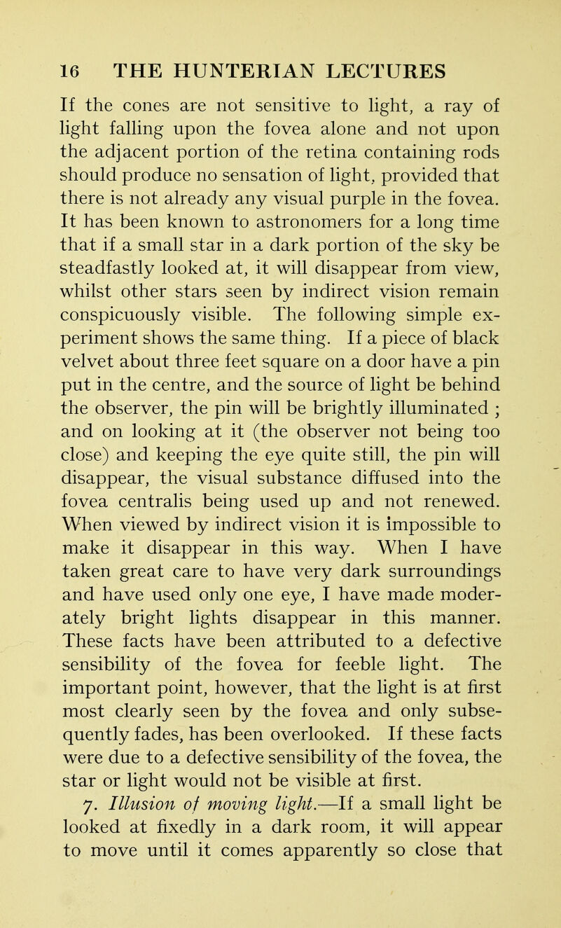 If the cones are not sensitive to light, a ray of light falling upon the fovea alone and not upon the adjacent portion of the retina containing rods should produce no sensation of light, provided that there is not already any visual purple in the fovea. It has been known to astronomers for a long time that if a small star in a dark portion of the sky be steadfastly looked at, it will disappear from view, whilst other stars seen by indirect vision remain conspicuously visible. The following simple ex- periment shows the same thing. If a piece of black velvet about three feet square on a door have a pin put in the centre, and the source of light be behind the observer, the pin will be brightly illuminated ; and on looking at it (the observer not being too close) and keeping the eye quite still, the pin will disappear, the visual substance diffused into the fovea centralis being used up and not renewed. When viewed by indirect vision it is impossible to make it disappear in this way. When I have taken great care to have very dark surroundings and have used only one eye, I have made moder- ately bright lights disappear in this manner. These facts have been attributed to a defective sensibility of the fovea for feeble light. The important point, however, that the light is at first most clearly seen by the fovea and only subse- quently fades, has been overlooked. If these facts were due to a defective sensibility of the fovea, the star or light would not be visible at first. 7. Illusion of moving light.—If a small light be looked at fixedly in a dark room, it will appear to move until it comes apparently so close that