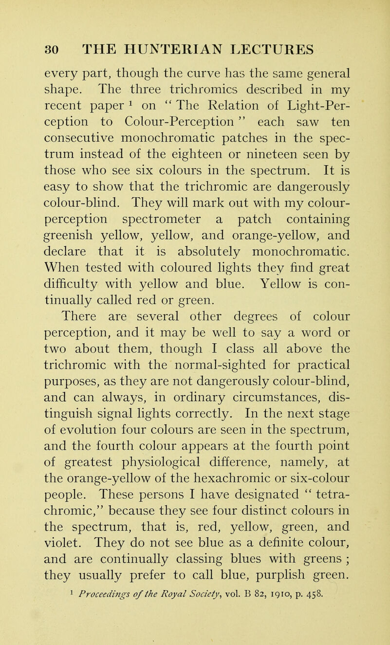 every part, though the curve has the same general shape. The three trichromics described in my recent paper ^ on The Relation of Light-Per- ception to Colour-Perception each saw ten consecutive monochromatic patches in the spec- trum instead of the eighteen or nineteen seen by those who see six colours in the spectrum. It is easy to show that the trichromic are dangerously colour-blind. They will mark out with my colour- perception spectrometer a patch containing greenish yellow, yellow, and orange-yellow, and declare that it is absolutely monochromatic. When tested with coloured lights they find great difficulty with yellow and blue. Yellow is con- tinually called red or green. There are several other degrees of colour perception, and it may be well to say a word or two about them, though I class all above the trichromic with the normal-sighted for practical purposes, as they are not dangerously colour-blind, and can always, in ordinary circumstances, dis- tinguish signal lights correctly. In the next stage of evolution four colours are seen in the spectrum, and the fourth colour appears at the fourth point of greatest physiological difference, namely, at the orange-yellow of the hexachromic or six-colour people. These persons I have designated tetra- chromic, because they see four distinct colours in the spectrum, that is, red, yellow, green, and violet. They do not see blue as a definite colour, and are continually classing blues with greens ; they usually prefer to call blue, purplish green. 1 Proceedings of the Royal Society^ vol. B 82, 1910, p. 458.