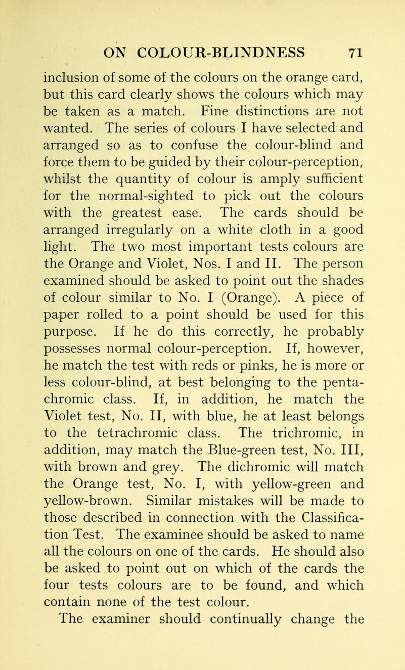 inclusion of some of the colours on the orange card, but this card clearly shows the colours which may be taken as a match. Fine distinctions are not wanted. The series of colours I have selected and arranged so as to confuse the colour-blind and force them to be guided by their colour-perception, whilst the quantity of colour is amply sufficient for the normal-sighted to pick out the colours with the greatest ease. The cards should be arranged irregularly on a white cloth in a good light. The two most important tests colours are the Orange and Violet, Nos. I and II. The person examined should be asked to point out the shades of colour similar to No. I (Orange). A piece of paper rolled to a point should be used for this purpose. If he do this correctly, he probably possesses normal colour-perception. If, however, he match the test with reds or pinks, he is more or less colour-blind, at best belonging to the penta- chromic class. If, in addition, he match the Violet test. No. II, with blue, he at least belongs to the tetrachromic class. The trichromic, in addition, may match the Blue-green test. No. Ill, with brown and grey. The dichromic will match the Orange test. No. I, with yellow-green and yellow-brown. Similar mistakes will be made to those described in connection with the Classifica- tion Test. The examinee should be asked to name all the colours on one of the cards. He should also be asked to point out on which of the cards the four tests colours are to be found, and which contain none of the test colour. The examiner should continually change the