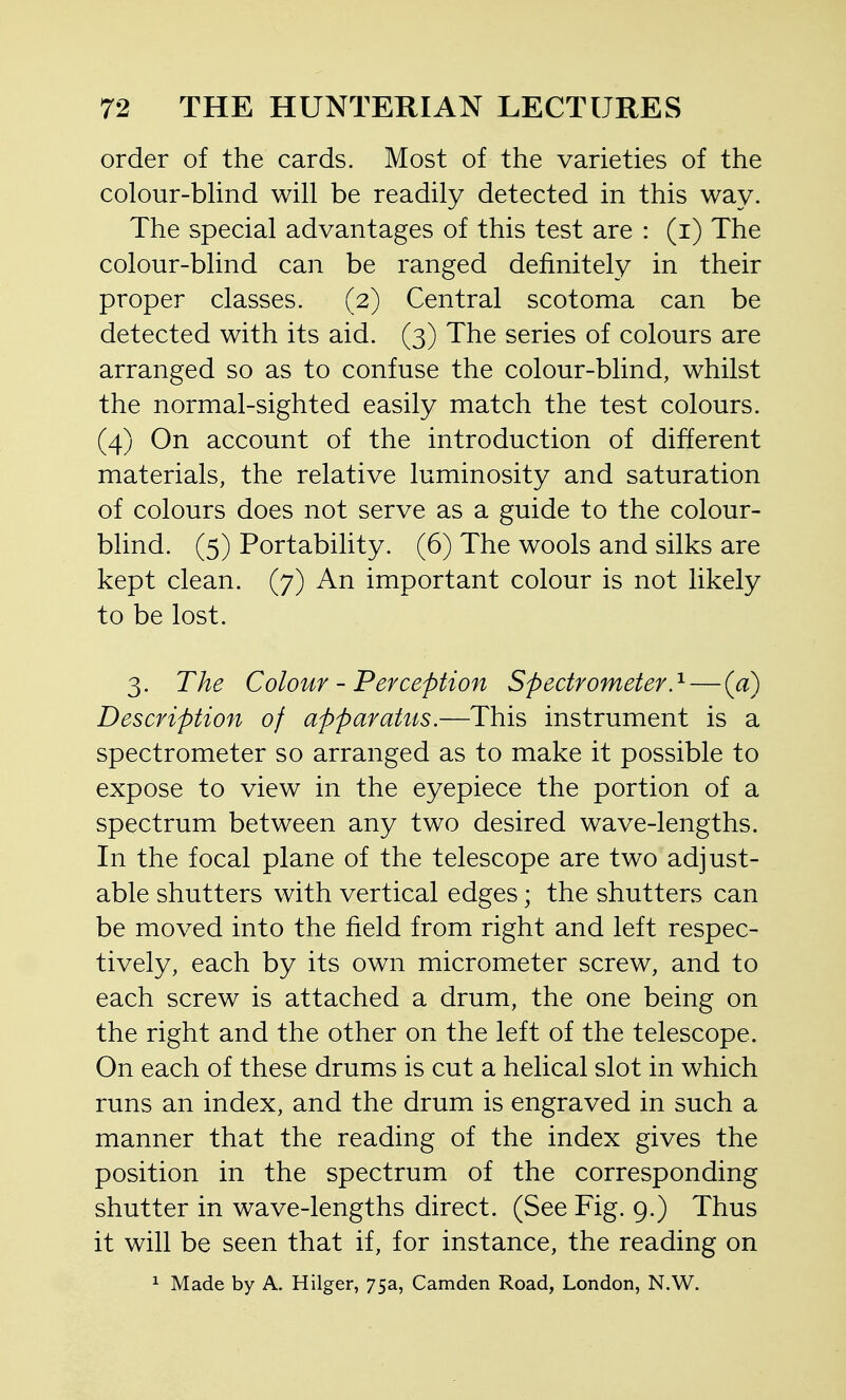 order of the cards. Most of the varieties of the colour-bUnd will be readily detected in this way. The special advantages of this test are : (i) The colour-blind can be ranged definitely in their proper classes. (2) Central scotoma can be detected with its aid. (3) The series of colours are arranged so as to confuse the colour-blind, whilst the normal-sighted easily match the test colours. (4) On account of the introduction of different materials, the relative luminosity and saturation of colours does not serve as a guide to the colour- blind. (5) Portability. (6) The wools and silks are kept clean. (7) An important colour is not likely to be lost. 3. The Colour - Perception Spectrometer.'^ — {a) Description of apparatus.—This instrument is a spectrometer so arranged as to make it possible to expose to view in the eyepiece the portion of a spectrum between any two desired wave-lengths. In the focal plane of the telescope are two adjust- able shutters with vertical edges; the shutters can be moved into the field from right and left respec- tively, each by its own micrometer screw, and to each screw is attached a drum, the one being on the right and the other on the left of the telescope. On each of these drums is cut a helical slot in which runs an index, and the drum is engraved in such a manner that the reading of the index gives the position in the spectrum of the corresponding shutter in wave-lengths direct. (See Fig. 9.) Thus it will be seen that if, for instance, the reading on 1 Made by A. Hilger, 75a, Camden Road, London, N.W.