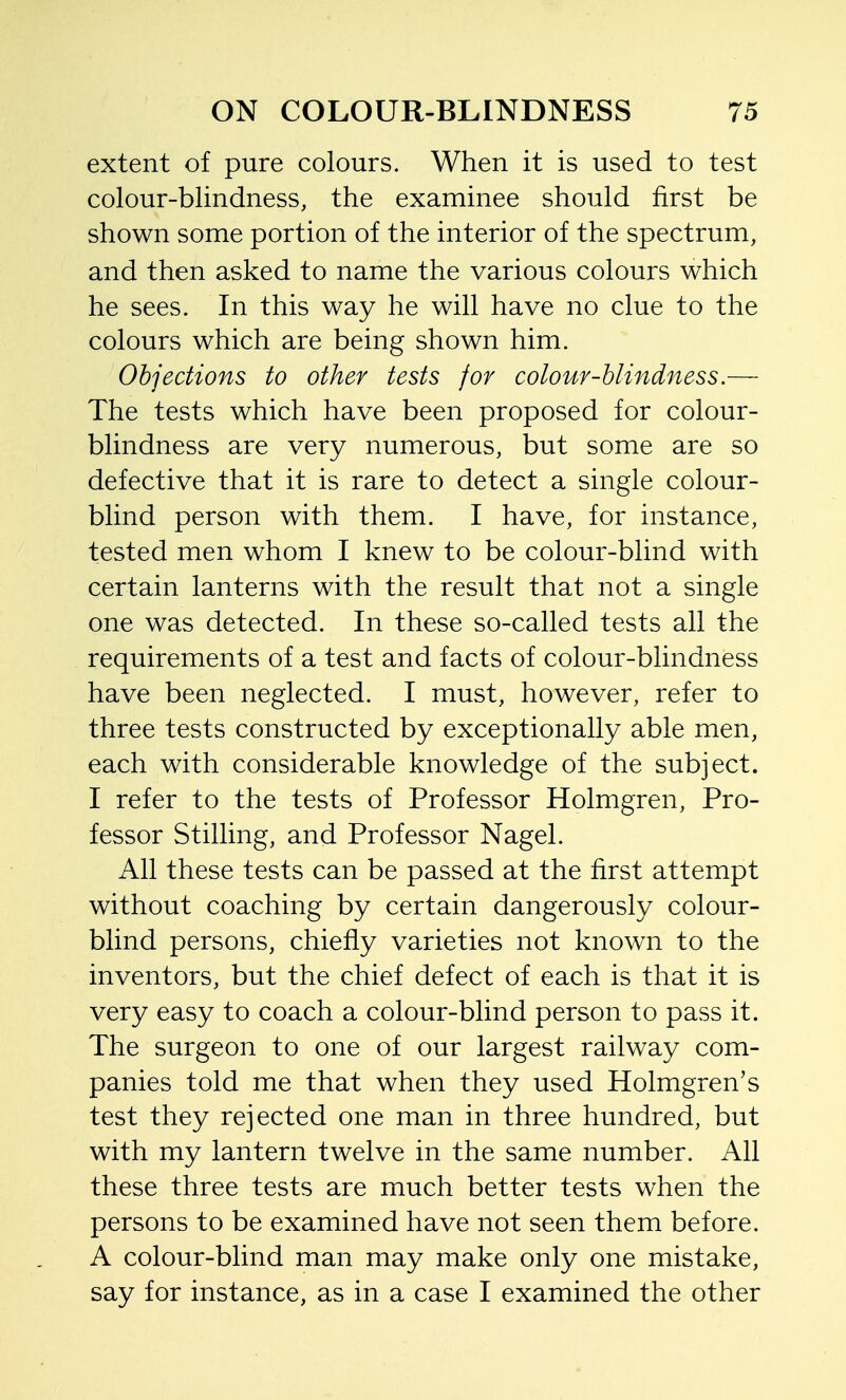 extent of pure colours. When it is used to test colour-blindness, the examinee should first be shown some portion of the interior of the spectrum, and then asked to name the various colours which he sees. In this way he will have no clue to the colours which are being shown him. Objections to other tests for colour-blindness.— The tests which have been proposed for colour- blindness are very numerous, but some are so defective that it is rare to detect a single colour- blind person with them. I have, for instance, tested men whom I knew to be colour-blind with certain lanterns with the result that not a single one was detected. In these so-called tests all the requirements of a test and facts of colour-blindness have been neglected. I must, however, refer to three tests constructed by exceptionally able men, each with considerable knowledge of the subject. I refer to the tests of Professor Holmgren, Pro- fessor Stilling, and Professor Nagel. All these tests can be passed at the first attempt without coaching by certain dangerously colour- blind persons, chiefly varieties not known to the inventors, but the chief defect of each is that it is very easy to coach a colour-blind person to pass it. The surgeon to one of our largest railway com- panies told me that when they used Holmgren's test they rejected one man in three hundred, but with my lantern twelve in the same number. All these three tests are much better tests when the persons to be examined have not seen them before. A colour-blind man may make only one mistake, say for instance, as in a case I examined the other