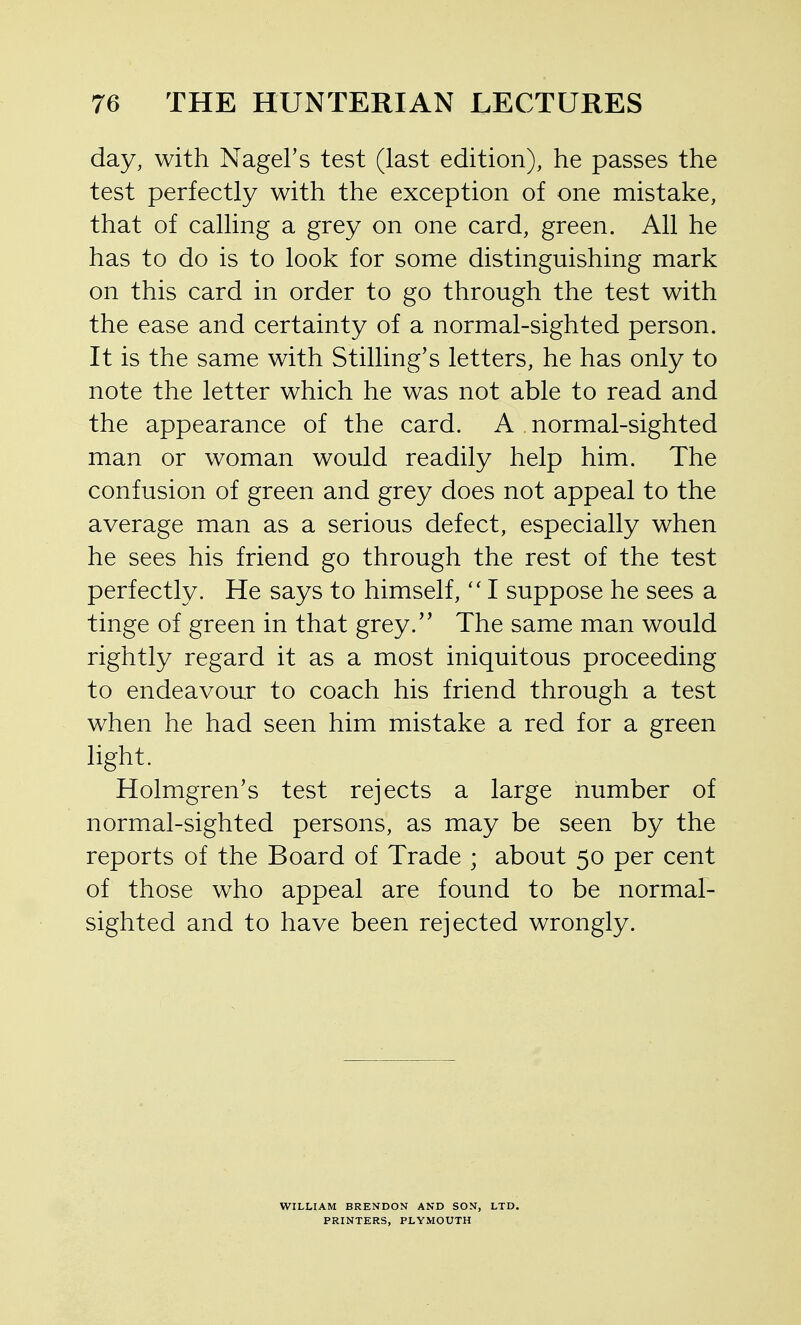 day, with NageFs test (last edition), he passes the test perfectly with the exception of one mistake, that of calling a grey on one card, green. All he has to do is to look for some distinguishing mark on this card in order to go through the test with the ease and certainty of a normal-sighted person. It is the same with Stilling's letters, he has only to note the letter which he was not able to read and the appearance of the card. A normal-sighted man or woman would readily help him. The confusion of green and grey does not appeal to the average man as a serious defect, especially when he sees his friend go through the rest of the test perfectly. He says to himself,I suppose he sees a tinge of green in that grey.'' The same man would rightly regard it as a most iniquitous proceeding to endeavour to coach his friend through a test when he had seen him mistake a red for a green light. Holmgren's test rejects a large number of normal-sighted persons, as may be seen by the reports of the Board of Trade ; about 50 per cent of those who appeal are found to be normal- sighted and to have been rejected wrongly. WILLIAM BRENDON AND SON, LTD. PRINTERS, PLYMOUTH