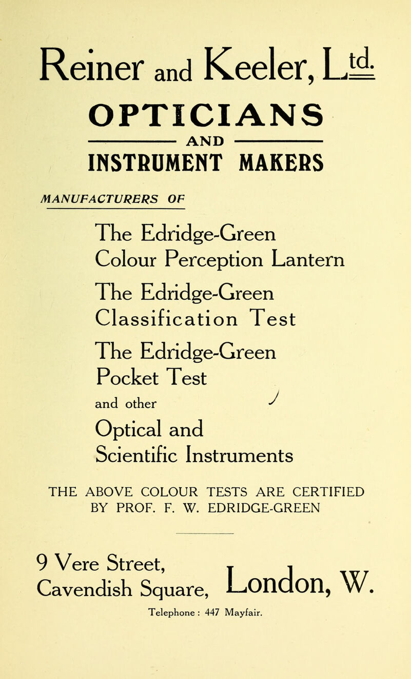 Reiner and Keeler, UA OPTICIANS AND INSTRUMENT MAKERS MANUFACTURERS OF The Edridge-Green Colour Perception Lantern The Edridge-Green Classification Test The Edridge-Green Pocket Test and other Optical and Scientific Instruments THE ABOVE COLOUR TESTS ARE CERTIFIED BY PROF. F. W. EDRIDGE-GREEN 9 Vere Street, j ^ Cavendish Square, LondOD, W. Telephone : 447 Mayfair.