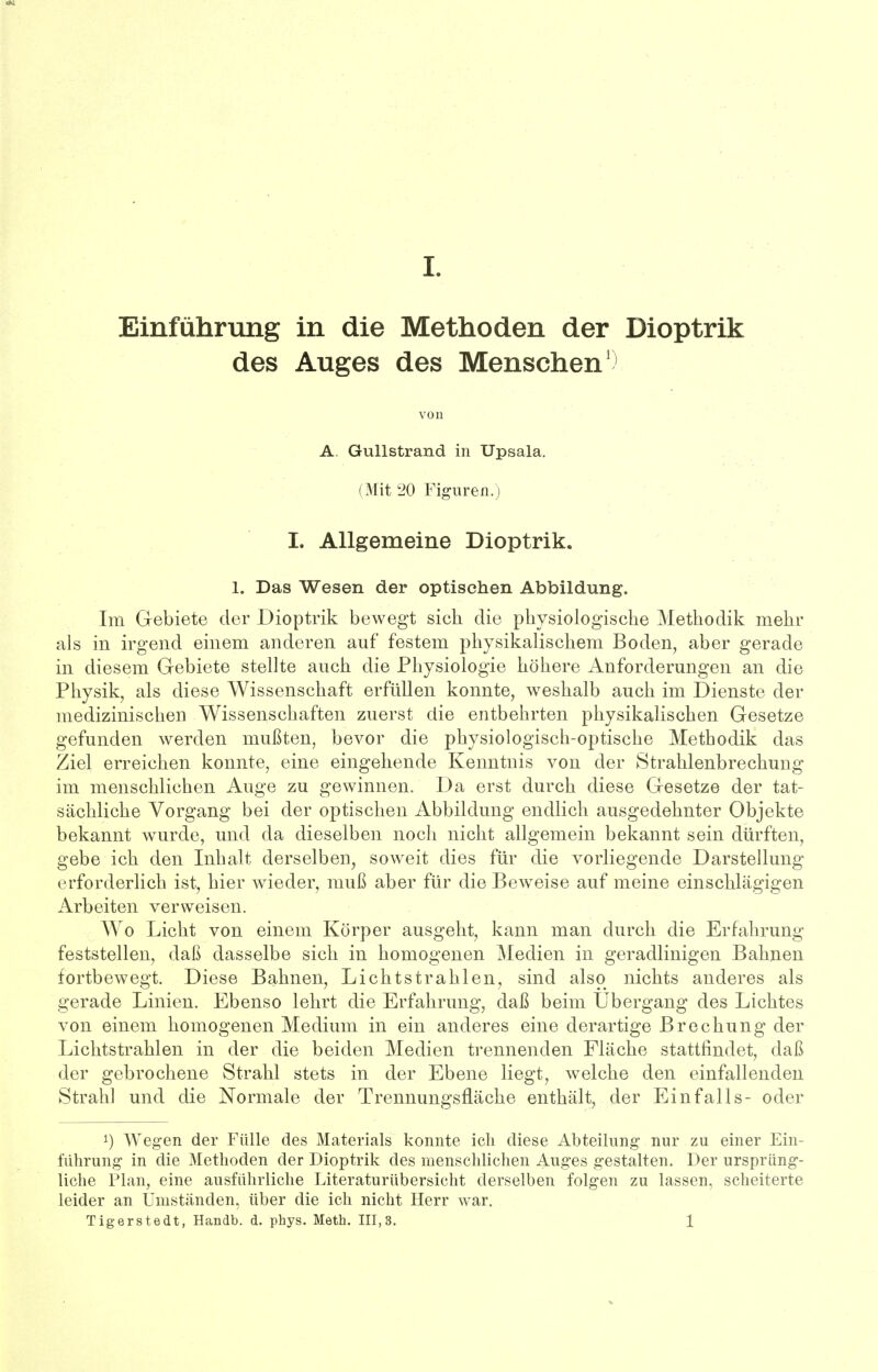 Einführung in die Methoden der Dioptrik des Auges des Menschen1) von A. Gullstrand in Upsala. (Mit 20 Figuren.) I. Allgemeine Dioptrik. 1. Das Wesen der optischen Abbildung. Im Gebiete der Dioptrik bewegt sich die physiologische Methodik mehr als in irgend einem anderen auf festem physikalischem Boden, aber gerade in diesem Gebiete stellte auch die Physiologie höhere Anforderungen an die Physik, als diese Wissenschaft erfüllen konnte, weshalb auch im Dienste der medizinischen Wissenschaften zuerst die entbehrten physikalischen Gesetze gefunden werden mußten, bevor die physiologisch-optische Methodik das Ziel erreichen konnte, eine eingehende Kenntnis von der Strahlenbrechung im menschlichen Auge zu gewinnen. Da erst durch diese Gesetze der tat- sächliche Vorgang bei der optischen Abbildung endlich ausgedehnter Objekte bekannt wurde, und da dieselben noch nicht allgemein bekannt sein dürften, gebe ich den Inhalt derselben, soweit dies für die vorliegende Darstellung erforderlich ist, hier wieder, muß aber für die Beweise auf meine einschlägigen Arbeiten verweisen. Wo Licht von einem Körper ausgeht, kann man durch die Erfahrung feststellen, daß dasselbe sich in homogenen Medien in geradlinigen Bahnen fortbewegt. Diese Bahnen, Lichtstrahlen, sind also nichts anderes als gerade Linien. Ebenso lehrt die Erfahrung, daß beim Ubergang des Lichtes von einem homogenen Medium in ein anderes eine derartige Brechung der Lichtstrahlen in der die beiden Medien trennenden Fläche stattfindet, daß der gebrochene Strahl stets in der Ebene liegt, welche den einfallenden Strahl und die Normale der Trennungsfläche enthält, der Einfalls- oder Wegen der Fülle des Materials konnte ich diese Abteilung nur zu einer Ein- führung in die Methoden der Dioptrik des menschlichen Auges gestalten. Der ursprüng- liche Plan, eine ausführliche Literaturübersicht derselben folgen zu lassen, scheiterte leider an Umstanden, über die ich nicht Herr war. Tigerstedt, Handb. d. phys. Meth. 111,3. 1