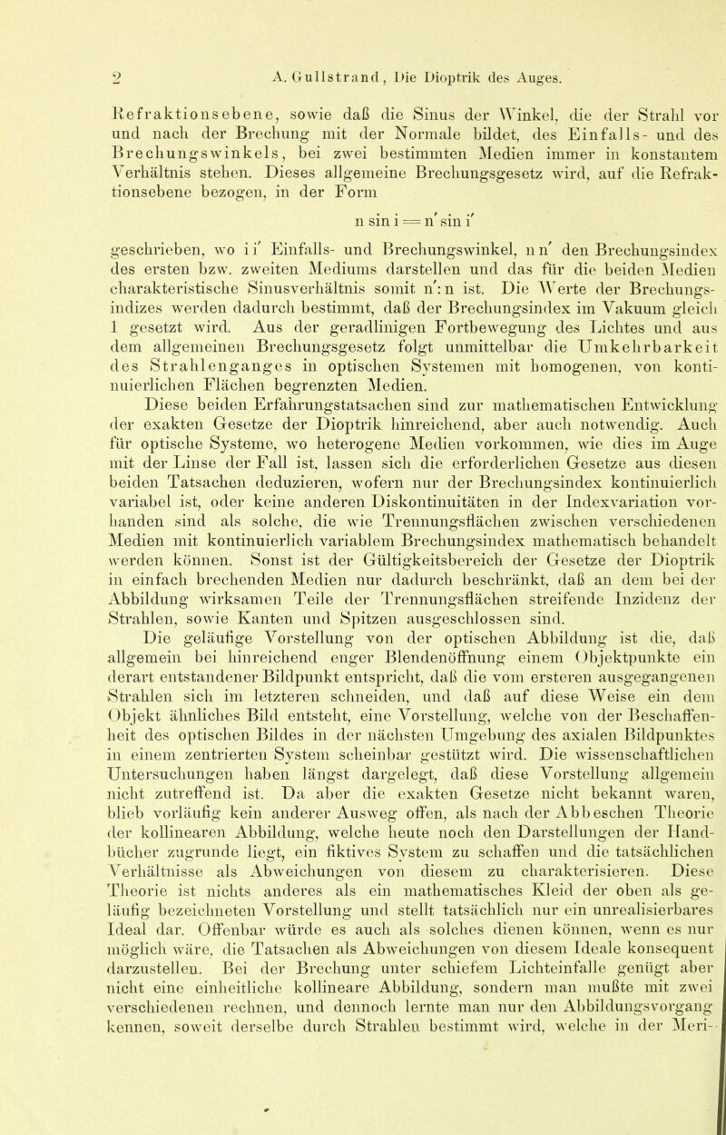 Refraktionsebene, sowie daß die Sinus der Winkel, die der Strahl vor und nach der Brechung mit der Normale bildet, des Einfalls- und des Brechungswinkels, bei zwei bestimmten Medien immer in konstantem Verhältnis stehen. Dieses allgemeine Brechungsgesetz wird, auf die Refrak- tionsebene bezogen, in der Form n sin i = n' sin i' geschrieben, wo i i' Einfalls- und Brechungswinkel, n n' den Brechungsindex des ersten bzw. zweiten Mediums darstellen und das für die beiden Medien charakteristische Sinusverhältnis somit n': n ist. Die Werte der Brechungs- indizes werden dadurch bestimmt, daß der Brechungsindex im Vakuum gleich 1 gesetzt wird. Aus der geradlinigen Fortbewegung des Lichtes und aus dem allgemeinen Brechungsgesetz folgt unmittelbar die Umkehrbarkeit des Strahlenganges in optischen Systemen mit homogenen, von konti- nuierlichen Flächen begrenzten Medien. Diese beiden Erfahrungstatsachen sind zur mathematischen Entwicklung der exakten Gesetze der Dioptrik hinreichend, aber auch notwendig. Auch für optische Systeme, wo heterogene Medien vorkommen, wie dies im Auge mit der Linse der Fall ist, lassen sich die erforderlichen Gesetze aus diesen beiden Tatsachen deduzieren, wofern nur der Brechungsindex kontinuierlich variabel ist, oder keine anderen Diskontinuitäten in der Indexvariation vor- handen sind als solche, die wie Trennungsflächen zwischen verschiedenen Medien mit kontinuierlich variablem Brechungsindex mathematisch behandelt werden können. Sonst ist der Gültigkeitsbereich der Gesetze der Dioptrik in einfach brechenden Medien nur dadurch beschränkt, daß an dem bei der Abbildung wirksamen Teile der Trennungsflächen streifende Inzidenz der Strahlen, sowie Kanten und Spitzen ausgeschlossen sind. Die geläufige Vorstellung von der optischen Abbildung ist die, daß allgemein bei hinreichend enger Blendenöffnung einem Objektpunkte ein derart entstandener Bildpunkt entspricht, daß die vom ersteren ausgegangenen Strahlen sich im letzteren schneiden, und daß auf diese Weise ein dem Objekt ähnliches Bild entsteht, eine Vorstellung, welche von der Beschaffen- heit des optischen Bildes in der nächsten Umgebung des axialen Bildpunktes in einem zentrierten System scheinbar gestützt wird. Die wissenschaftlichen Untersuchungen haben längst dargelegt, daß diese Vorstellung allgemein nicht zutreffend ist. Da aber die exakten Gesetze nicht bekannt waren, blieb vorläufig kein anderer Ausweg offen, als nach der Abb eschen Theorie der kollinearen Abbildung, welche heute noch den Darstellungen der Hand- bücher zugrunde liegt, ein fiktives System zu schaffen und die tatsächlichen Verhältnisse als Abweichungen von diesem zu charakterisieren. Diese Theorie ist nichts anderes als ein mathematisches Kleid der oben als ge- läufig bezeichneten Vorstellung und stellt tatsächlich nur ein unrealisierbares Ideal dar. Offenbar würde es auch als solches dienen können, wenn es nur möglich wäre, die Tatsachen als Abweichungen von diesem Ideale konsequent darzustellen. Bei der Brechung unter schiefem Lichteinfalle genügt aber nicht eine einheitliche kollineare Abbildung, sondern man mußte mit zwei verschiedenen rechnen, und dennoch lernte man nur den Abbildungsvorgang kennen, soweit derselbe durch Strahlen bestimmt wird, welche in der Meri-
