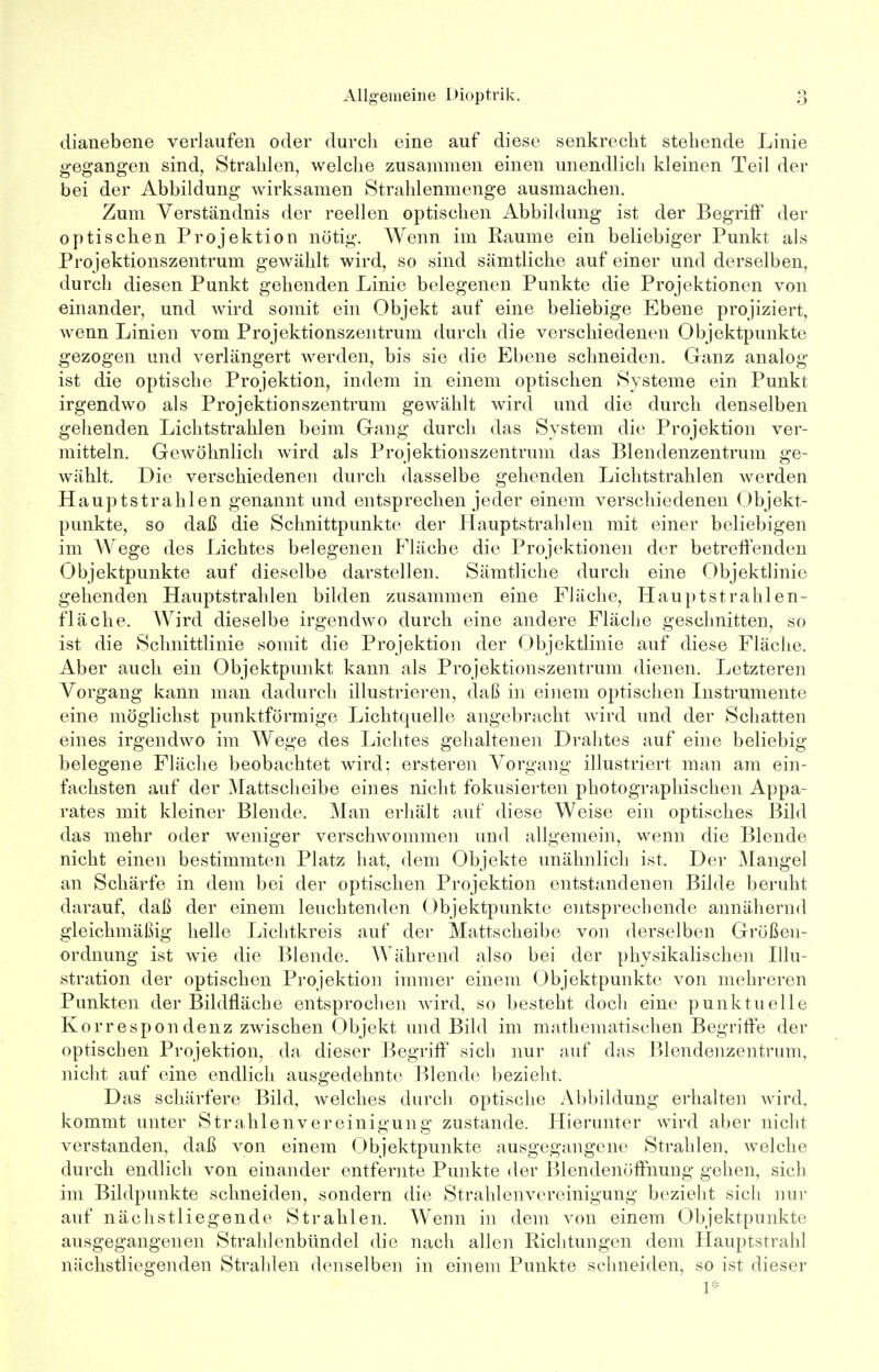 dianebene verlaufen oder durch eine auf diese senkrecht stehende Linie gegangen sind, Strahlen, welche zusammen einen unendlich kleinen Teil der bei der Abbildung wirksamen Strahlenmenge ausmachen. Zum Verständnis der reellen optischen Abbildung ist der Begriff der optischen Projektion nötig. Wenn im Räume ein beliebiger Punkt als Projektionszentrum gewählt wird, so sind sämtliche auf einer und derselben, durch diesen Punkt gehenden Linie belegenen Punkte die Projektionen von einander, und wird somit ein Objekt auf eine beliebige Ebene projiziert, wenn Linien vom Projektionszentrum durch die verschiedenen Objektpunkte gezogen und verlängert werden, bis sie die Ebene schneiden. Ganz analog ist die optische Projektion, indem in einem optischen Systeme ein Punkt irgendwo als Projektionszentrum gewählt wird und die durch denselben gehenden Lichtstrahlen beim Gang durch das System die Projektion ver- mitteln. Gewöhnlich wird als Projektionszentrum das Blendenzentrum ge- wählt. Die verschiedenen durch dasselbe gehenden Lichtstrahlen werden Hauptstrahlen genannt und entsprechen jeder einem verschiedenen Objekt- punkte, so daß die Schnittpunkte der Hauptstrahlen mit einer beliebigen im Wege des Lichtes belegenen Fläche die Projektionen der betreffenden Objektpunkte auf dieselbe darstellen. Sämtliche durch eine Objektlinie gehenden Hauptstrahlen bilden zusammen eine Fläche, Hauptstrahlen- fläche. Wird dieselbe irgendwo durch eine andere Fläche geschnitten, so ist die Schnittlinie somit die Projektion der Objektlinie auf diese Fläche. Aber auch ein Objektpunkt kann als Projektionszentrum dienen. Letzteren Vorgang kann man dadurch illustrieren, daß in einem optischen Instrumente eine möglichst punktförmige Lichtquelle angebracht wird und der Schatten eines irgendwo im Wege des Lichtes gehaltenen Drahtes auf eine beliebig belegene Fläche beobachtet wird; ersteren Vorgang illustriert man am ein- fachsten auf der Mattscheibe eines nicht fokusierten photographischen Appa- rates mit kleiner Blende. Man erhält auf diese Weise ein optisches Bild das mehr oder weniger verschwommen und allgemein, wenn die Blende nicht einen bestimmten Platz hat, dem Objekte unähnlich ist, Der Mangel an Schärfe in dem bei der optischen Projektion entstandenen Bilde beruht darauf, daß der einem leuchtenden Objektpunkte entsprechende annähernd gleichmäßig helle Lichtkreis auf der Mattscheibe von derselben Größen- ordnung ist wie die Blende. Während also bei der physikalischen Illu- stration der optischen Projektion immer einem Objektpunkte von mehreren Punkten der Bildfläche entsprochen wird, so besteht doch eine punktuelle Korrespondenz zwischen Objekt und Bild im mathematischen Begriffe der optischen Projektion, da dieser Begriff sich nur auf das Blendenzentrum, nicht auf eine endlich ausgedehnte Blende bezieht. Das schärfere Bild, welches durch optische Abbildung erhalten wird, kommt unter Strahlenvereinigung zustande. Hierunter wird aber nicht verstanden, daß von einem Objektpunkte ausgegangene Strahlen, welche durch endlich von einander entfernte Punkte der Blendenöffnung gehen, sich im Bildpunkte schneiden, sondern die Strahlenvereinigung bezieht sich nur auf nächstliegende Strahlen. Wenn in dem von einem Objektpunkte ausgegangenen Strahlenbündel die nach allen Richtungen dem Hauptstrahl nächstliegenden Strahlen denselben in einem Punkte schneiden, so ist dieser 1*