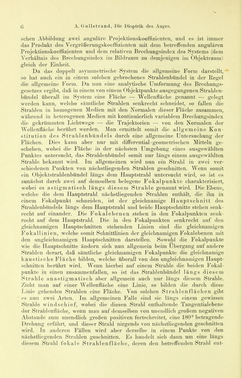 s fj A. Grull Strand, Die Dioptrik des Auges. sehen Abbildung zwei anguläre Projektionskoeffizienten, und es ist immer das Produkt des VergTößerungskoeffizienten mit dem betreffenden angulären Projektionskoeffizienten und dem relativen Brechungsindex des Systems (dem Verhältnis des Brechungsindex im Bildraum zu demjenigen im Objektraum) gleich der Einheit. Da das doppelt asymmetrische System die allgemeine Form darstellt, so hat auch ein in einem solchen gebrochenes Strahlenbündel in der Regel die allgemeine Form. Da nun eine analytische Umformung des Brechungs- gesetzes ergibt, daß in einem von einem Objektpunkte ausgegangenen Strahlen- bündel überall im System eine Fläche — Wellenfläche genannt — gelegt werden kann, welche sämtliche Strahlen senkrecht schneidet, so fallen die Strahlen in homogenen Medien mit den Normalen dieser Fläche zusammen, während in heterogenen Medien mit kontinuierlich variablem Brechungsindex die gekrümmten Lichtwege — die Trajektorien — von den Normalen der Wellenfläche berührt werden. Man ermittelt somit die allgemeine Kon- stitution des Strahlenbündels durch eine allgemeine Untersuchung der Flächen. Dies kann aber nur mit differential-geometrischen Mitteln ge- schehen, wobei die Fläche in der nächsten Umgebung eines ausgewählten Punktes untersucht, das Strahlenbündel somit nur längs einem ausgewählten Strahle bekannt wird. Im allgemeinen wird nun ein Strahl in zwei ver- schiedenen Punkten von nächstliegenden Strahlen geschnitten. Wenn somit ein Objektstrahlenbündel längs dem Hauptstrahl untersucht wird, so ist es zunächst durch zwei auf demselben belegene Fokal punkte charakterisiert, wobei es astigmatisch längs diesem Strahle genannt wird. Die Ebene, welche die dem Hauptstrahl nächstliegenden Strahlen enthält, die ihn in einem Fokalpunkt schneiden, ist der gleichnamige Hauptschnitt des Strahlenbündels längs dem Hauptstrahl und beide Hauptschnitte stehen senk- recht auf einander. Die Fokalebenen stehen in den Fokalpunkten senk- recht auf dem Hauptstrahl. Die in den Fokalpunkten senkrecht auf den gleichnamigen Hauptschnitten stehenden Linien sind die gleichnamigen Fokallinien, welche somit Schnittlinien der gleichnamigen Fokalebenen mit den ungleichnamigen Hauptschnitten darstellen. Sowohl die Fokalpunkte wie die Hauptschnitte ändern sich nun allgemein beim Ubergang auf andere Strahlen derart, daß sämtliche gleichnamigen Fokalpunkte die gleichnamige kaustische Fläche bilden, welche überall von den ungleichnamigen Haupt- schnitten berührt wird. Wenn hierbei auf einem Strahle die beiden Fokal- punkte in einen zusammenfallen, so ist das Strahlenbündel längs diesem Strahle anastigmatisch aber allgemein auch nur längs diesem Strahle. Zieht man auf einer Wellenfläche eine Linie, so bilden die durch diese Linie gehenden Strahlen eine Fläche. Von solchen Strahlen flächen gibt es nun zwei Arten. Im allgemeinen Falle sind sie längs einem gewissen Strahle windschief, wobei die diesen Strahl enthaltende Tangentialebene der Strahlenfläche, wenn man auf demselben von unendlich großem negativen Abstände zum unendlich großen positiven fortschreitet, eine 180° betragende Drehung erfährt, und dieser Strahl nirgends von nächstliegenden geschnitten wird. In anderen Fällen wird aber derselbe in einem Punkte von den nächstliegenden Strahlen geschnitten. Es handelt sich dann um eine längs diesem Strahl fokale Strahlenfläche, deren den betreffenden Strahl ent-