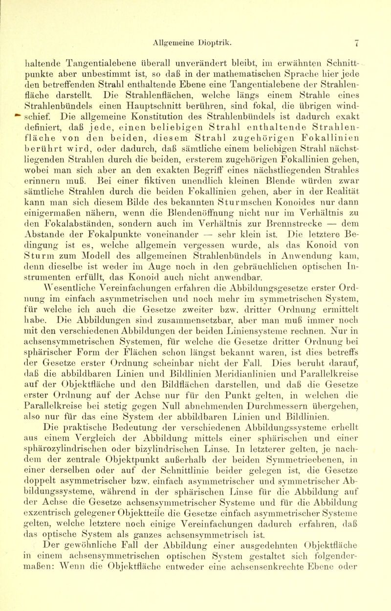 haltende Tangentialebene überall unverändert bleibt, im erwähnten Schnitt- punkte aber unbestimmt ist, so daß in der mathematischen Sprache hier jede den betreffenden Strahl enthaltende Ebene eine Tangentialebene der Strahlen- fläche darstellt. Die Strahlenflächen, welche längs einem Strahle eines Strahlenbündels einen Hauptschnitt berühren, sind fokal, die übrigen wind- schief. Die allgemeine Konstitution des Strahlenbündels ist dadurch exakt definiert, daß jede, einen beliebigen Strahl enthaltende Strahlen- fläche von den beiden, diesem Strahl zugehörigen Fokallinien berührt wird, oder dadurch, daß sämtliche einem beliebigen Strahl nächst- liegenden Strahlen durch die beiden, ersterem zugehörigen Fokallinien gehen, wobei man sich aber an den exakten Begriff eines nächstliegenden Strahles erinnern muß. Bei einer fiktiven unendlich kleinen Blende würden zwar sämtliche Strahlen durch die beiden Fokallinien gehen, aber in der Realität kann man sich diesem Bilde des bekannten Stur irischen Konoides nur dann einigermaßen nähern, wenn die Blendenöffnung nicht nur im Verhältnis zu den Fokalabständen, sondern auch im Verhältnis zur Brennstrecke — dem Abstände der Fokalpunkte voneinander — sehr klein ist. Die letztere Be- dingung ist es, welche allgemein vergessen wurde, als das Konoid von Sturm zum Modell des allgemeinen Strahlenbündels in Anwendung kam, denn dieselbe ist weder im Auge noch in den gebräuchlichen optischen In- strumenten erfüllt, das Konoid auch nicht anwendbar. Wesentliche Vereinfachungen erfahren die Abbildungsgesetze erster Ord- nung im einfach asymmetrischen und noch mehr im symmetrischen System, für welche ich auch die Gesetze zweiter bzw. dritter Ordnung ermittelt habe. Die Abbildungen sind zusammensetzbar, aber man muß immer noch mit den verschiedenen Abbildungen der beiden Liniensysteme rechnen. Nur in achsensymmetrischen Systemen, für welche die Gesetze dritter Ordnung bei sphärischer Form der Flächen schon längst bekannt waren, ist dies betreffs der Gesetze erster Ordnung scheinbar nicht der Fall. Dies beruht darauf, daß die abbildbaren Linien und Bildlinien Meridianlinien und Parallelkreise auf der Objektfläche und den Bildflächen darstellen, und daß die Gesetze erster Ordnung auf der Achse nur für den Punkt gelten, in welchen die Parallelkreise bei stetig gegen Null abnehmenden Durchmessern übergehen, also nur für das eine System der abbildbaren Linien und Bildlinien. Die praktische Bedeutung der verschiedenen Abbildungssysteme erhellt aus einem Vergleich der Abbildung mittels einer sphärischen und einer sphärozylindrischen oder bizylindrischen Linse. In letzterer gelten, je nach- dem der zentrale Objektpunkt außerhalb der beiden Symmetrieebenen^ in einer derselben oder auf der Schnittlinie beider gelegen ist, die Gesetze doppelt asymmetrischer bzw. einfach asymmetrischer und symmetrischer Ab- bildungssysteme, während in der sphärischen Linse für die Abbildung auf der Achse die Gesetze achsensymmetrischer Systeme und für die Abbildung exzentrisch gelegener Objektteile die Gesetze einfach asymmetrischer Systeme gelten, welche letztere noch einige Vereinfachungen dadurch erfahren, daß das optische System als ganzes achsensymmetrisch ist. Der gewöhnliche Fall der Abbildung einer ausgedehnten Objektfläche in einem achsensymmetrischen optischen System gestaltet sich folgender- maßen: Wenn die Objektfläche entweder eine achsensenkrechte Ebene oder
