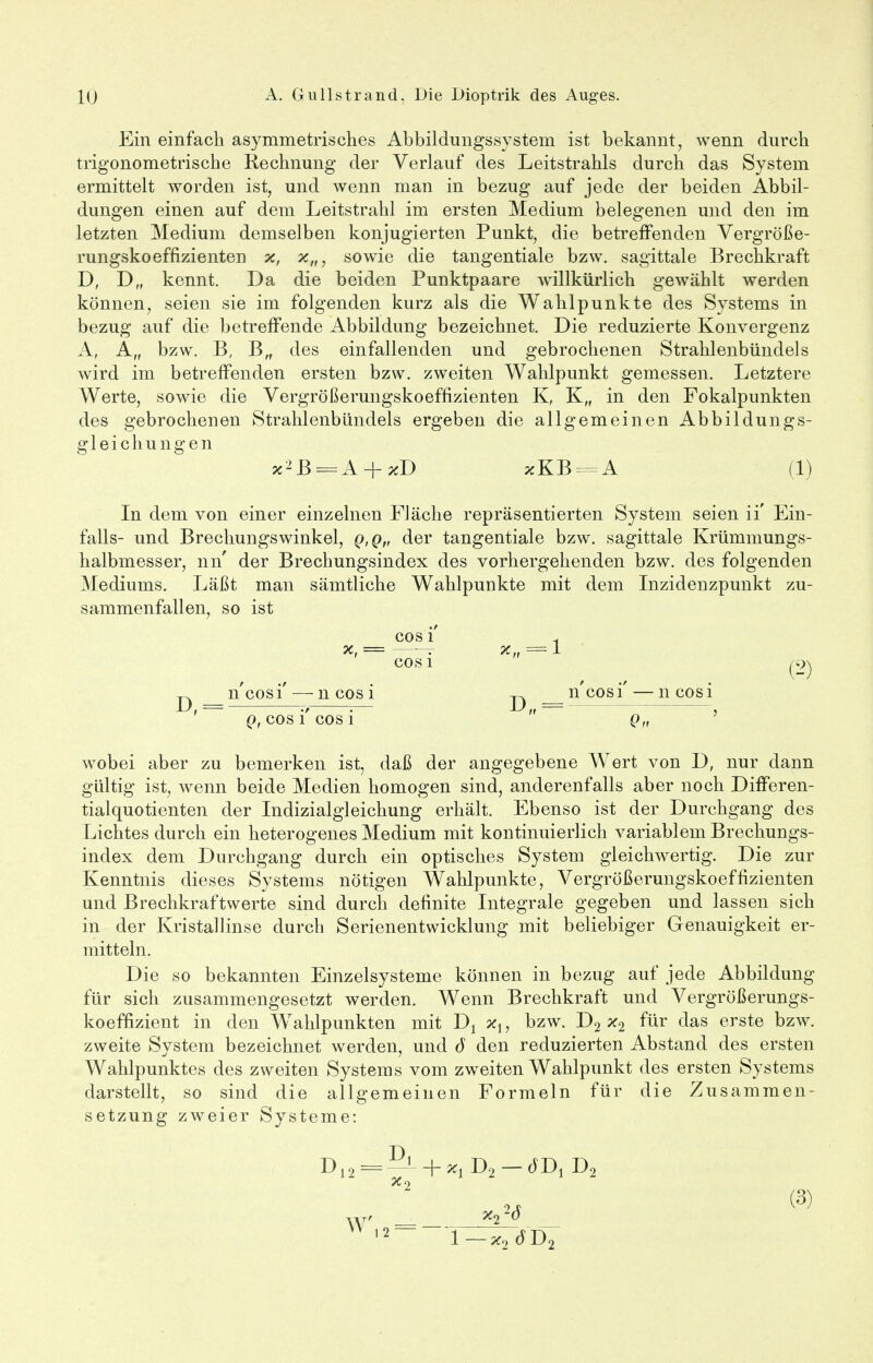 Ein einfach asymmetrisches Abbildungssystem ist bekannt, wenn durch trigonometrische Rechnung der Verlauf des Leitstrahls durch das System ermittelt worden ist, und wenn man in bezug auf jede der beiden Abbil- dungen einen auf dem Leitstrahl im ersten Medium belegenen und den im letzten Medium demselben konjugierten Punkt, die betreffenden Vergröße- rungskoeffizienten x, x„, sowie die tangentiale bzw. sagittale Brechkraft D, D„ kennt. Da die beiden Punktpaare willkürlich gewählt werden können, seien sie im folgenden kurz als die Wahlpunkte des Systems in bezug auf die betreffende Abbildung bezeichnet. Die reduzierte Konvergenz A, A,f bzw. B, B„ des einfallenden und gebrochenen Strahlenbündels wird im betreffenden ersten bzw. zweiten Wahlpunkt gemessen. Letztere Werte, sowie die Vergrößerungskoeffizienten K, K„ in den Fokalpunkten des gebrochenen Strahlenbündels ergeben die allgemeinen Abbildungs- gleichungen *2B = A + %D 3cKB = A (1) In dem von einer einzelnen Fläche repräsentierten System seien ii' Ein- falls- und Brechungswinkel, q,q„ der tangentiale bzw. sagittale Krümmungs- halbmesser, nn der Brechungsindex des vorhergehenden bzw. des folgenden Mediums. Läßt man sämtliche Wahlpunkte mit dem Inzidenzpunkt zu- sammenfallen, so ist cos i' x. = . x„ = 1 cos i ^2) n n'eosi' — ncosi ^ n cosi —ncosi Q, COS 1 COS 1 Q„ wobei aber zu bemerken ist, daß der angegebene Wert von D, nur dann gültig ist, wenn beide Medien homogen sind, anderenfalls aber noch Differen- tialquotienten der Indizialgleichung erhält. Ebenso ist der Durchgang des Lichtes durch ein heterogenes Medium mit kontinuierlich variablem Brechungs- index dem Durchgang durch ein optisches System gleichwertig. Die zur Kenntnis dieses Systems nötigen Wahlpunkte, Vergrößerungskoeffizienten und Brechkraftwerte sind durch definite Integrale gegeben und lassen sich in der Kristallinse durch Serienentwicklung mit beliebiger Genauigkeit er- mitteln. Die so bekannten Einzelsysteme können in bezug auf jede Abbildung für sich zusammengesetzt werden. Wenn Brechkraft und Vergrößerungs- koeffizient in den Wahlpunkten mit Dx x1, bzw. D2 x2 für das erste bzw. zweite System bezeichnet werden, und ö den reduzierten Abstand des ersten Wahlpunktes des zweiten Systems vom zweiten Wahlpunkt des ersten Systems darstellt, so sind die allgemeinen Formeln für die Zusammen- setzung zweier Systeme: