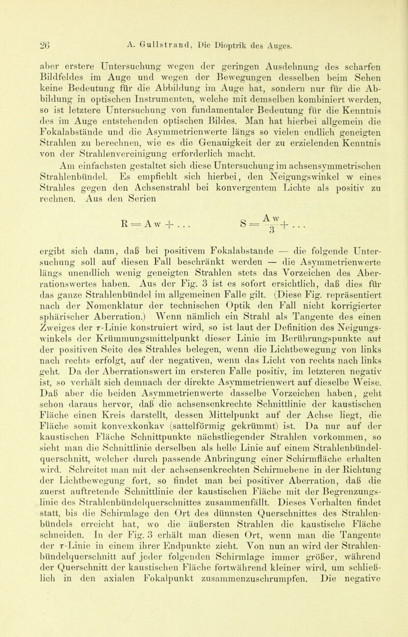 aber erstere Untersuchung wegen der geringen Ausdehnung des scharfen Bildfeldes im Auge und wegen der Bewegungen desselben beim Sehen keine Bedeutung für die Abbildung im Auge hat, sondern nur für die Ab- bildung in optischen Instrumenten, welche mit demselben kombiniert werden, so ist letztere Untersuchung von fundamentaler Bedeutung für die Kenntnis des im Auge entstehenden optischen Bildes. Man hat hierbei allgemein die Fokalabstände und die Asymmetrienwerte längs so vielen endlich geneigten Strahlen zu berechnen, wie es die Genauigkeit der zu erzielenden Kenntnis von der Strahlenvereinigung erforderlich macht. Am einfachsten gestaltet sich diese Untersuchung im achsensymmetrischen Strahlenbündel. Es empfiehlt sich hierbei, den Neigungswinkel w eines Strahles gegen den Achsenstrahl bei konvergentem Lichte als positiv zu rechnen. Aus den Serien R=.Aw + ... S=~+... ergibt sich dann, daß bei positivem Fokalabstande — die folgende Unter- suchung soll auf diesen Fall beschränkt werden — die Asymmetrienwerte längs unendlich wenig geneigten Strahlen stets das Vorzeichen des Aber- rationswertes haben. Aus der Fig. 3 ist es sofort ersichtlich, daß dies für das ganze Strahlenbündel im allgemeinen Falle gilt. (Diese Fig. repräsentiert nach der Nomenklatur der technischen Optik den Fall nicht korrigierter sphärischer Aberration.) Wenn nämlich ein Strahl als Tangente des einen Zweiges der r-Linie konstruiert wird, so ist laut der Definition des Neigungs- winkels der KrümmuDgsmittelpunkt dieser Linie im Berührungspunkte auf der positiven Seite des Strahles belegen, wenn die Lichtbewegung von links nach rechts erfolgt, auf der negativen, wenn das Licht von rechts nach links geht. Da der Aberrationswert im ersteren Falle positiv, im letzteren negativ ist, so verhält sich demnach der direkte Asymmetrienwert auf dieselbe Weise. Daß aber die beiden Asymmetrienwerte dasselbe Vorzeichen haben, geht schon daraus hervor, daß die achsensenkrechte Schnittlinie der kaustischen Fläche einen Kreis darstellt, dessen Mittelpunkt auf der Achse liegt, die Fläche somit konvexkonkav (sattelförmig gekrümmt) ist. Da nur auf der kaustischen Fläche Schnittpunkte nächstliegender Strahlen vorkommen, so sieht man die Schnittlinie derselben als helle Linie auf einem Strahlenbündel- querschnitt, welcher durch passende Anbringung einer Schirmfläche erhalten wird. Schreitet man mit der achsensenkrechten Schirm ebene in der Richtung der Lichtbewegung fort, so findet man bei positiver Aberration, daß die zuerst auftretende Schnittlinie der kaustischen Fläche mit der Begrenzungs- linie des Strahlenbündekmerschnittes zusammenfällt. Dieses Verhalten findet statt, bis die Schirmlage den Ort des dünnsten Querschnittes des Strahlen- bündels erreicht hat, wo die äußersten Strahlen die kaustische Fläche schneiden. In der Fig. 3 erhält man diesen Ort, wenn man die Tangente der r-Linie in einem ihrer Endpunkte zieht. Von nun an wird der Strahlen- bündelquerschnitt auf jeder folgenden Schirmlage immer größer, während der Querschnitt der kaustischen Fläche fortwährend kleiner wird, um schließ- lich in den axialen Fokalpunkt zusammenzuschrumpfen. Die negative