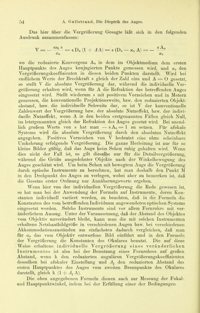 Das hier über die Vergrößerung Gesagte läßt sich in den folgenden Ausdruck zusammenfassen: V = _ ^± = sD0 (1 + AA) = s (Do — %0 A) = — —— CCo %o wo die reduzierte Konvergenz A0 in dem im Objektmedium dem ersten Hauptpunkte des Auges konjugierten Punkte gemessen wird, und x0 den Vergrößerungskoeffizienten in diesen beiden Punkten darstellt. Wird bei endlichem Werte der Brechkraft s gleich der Zahl eins und A = O gesetzt, so stellt V die absolute Vergrößerung dar, während die individuelle Ver- größerung erhalten wird, wenn für A die Kefraktion des betreifenden Auges eingesetzt wird. Stellt wiederum s mit positivem Vorzeichen und in Metern gemessen, die konventionelle Projektions weite, bzw. den reduzierten Objekt- abstand, bzw. die individuelle Sehweite dar, so ist V der konventionelle Zahlenwert der Vergrößerung bzw. der absolute Nutzeffekt, bzw. der indivi- duelle Nutzeffekt, wenn A in den beiden erstgenannten Fällen gleich Null, im letztgenannten gleich der Refraktion des Auges gesetzt wird. Bei unend- lich großem Werte von s hat man — s A0 = 1 zu setzen. Für afokale Systeme wird die absolute Vergrößerung durch den absoluten Nutzeffekt angegeben. Positives Vorzeichen von V bedeutet eine ohne scheinbare Umkehrung erfolgende Vergrößerung. Die ganze Herleitung ist nur für so kleine Bilder gültig, daß das Auge beim Sehen ruhig gehalten wird. Wenn dies nicht der Fall ist, so gilt dieselbe nur für die Detailvergrößerung, während die Größe ausgedehnter Objekte nach der Winkelbewegung des Auges geschätzt wird. Um beim Sehen mit bewegtem Auge die Vergrößerung durch optische Instrumente zu berechnen, hat man deshalb den Punkt M in den Drehpunkt des Auges zu verlegen, wobei aber zu bemerken ist, daß die Gesetze erster Ordnung nur Annäherungswerte ergeben. Wenn hier von der individuellen Vergrößerung die Rede gewesen ist, so hat man bei der Anwendung der Formeln auf Instrumente, deren Kon- stanten individuell variiert werden, zu beachten, daß in die Formeln die Konstanten des vom betreffenden Individuum angewendeten optischen Systems eingesetzt werden. Solche Instrumente sind vor allem Fernrohre mit ver- änderlichem Auszug. Unter der Voraussetzung, daß der Abstand des Objektes vom Objektiv unverändert bleibt, kann man die mit solchen Instrumenten erhaltene Netzhautbildgröße in verschiedenen Augen bzw. bei verschiedenen Akkommodationszuständen am einfachsten dadurch vergleichen, daß man für «o das vom Objektiv entworfene Bild einführt und in den Formeln der Vergrößerung die Konstanten des Okulares benutzt. Die auf diese Weise erhaltene individuelle Vergrößerung eines veränderlichen Instrumentes ist also bei der Benutzung eines Fernrohres auf großen Abstand, wenn k den reduzierten angulären Vergrößerungskoeffizienten desselben bei afokaler Einstellung und J2 den reduzierten Abstand des ersten Hauptpunktes des Auges vom zweiten Brennpunkte des Okulares darstellt, gleich k (1 + J2 A). Die oben angegebenen Formeln dienen auch zur Messung der Fokal- und Hauptpunktwinkel, indem bei der Erfüllung einer der Bedingungen
